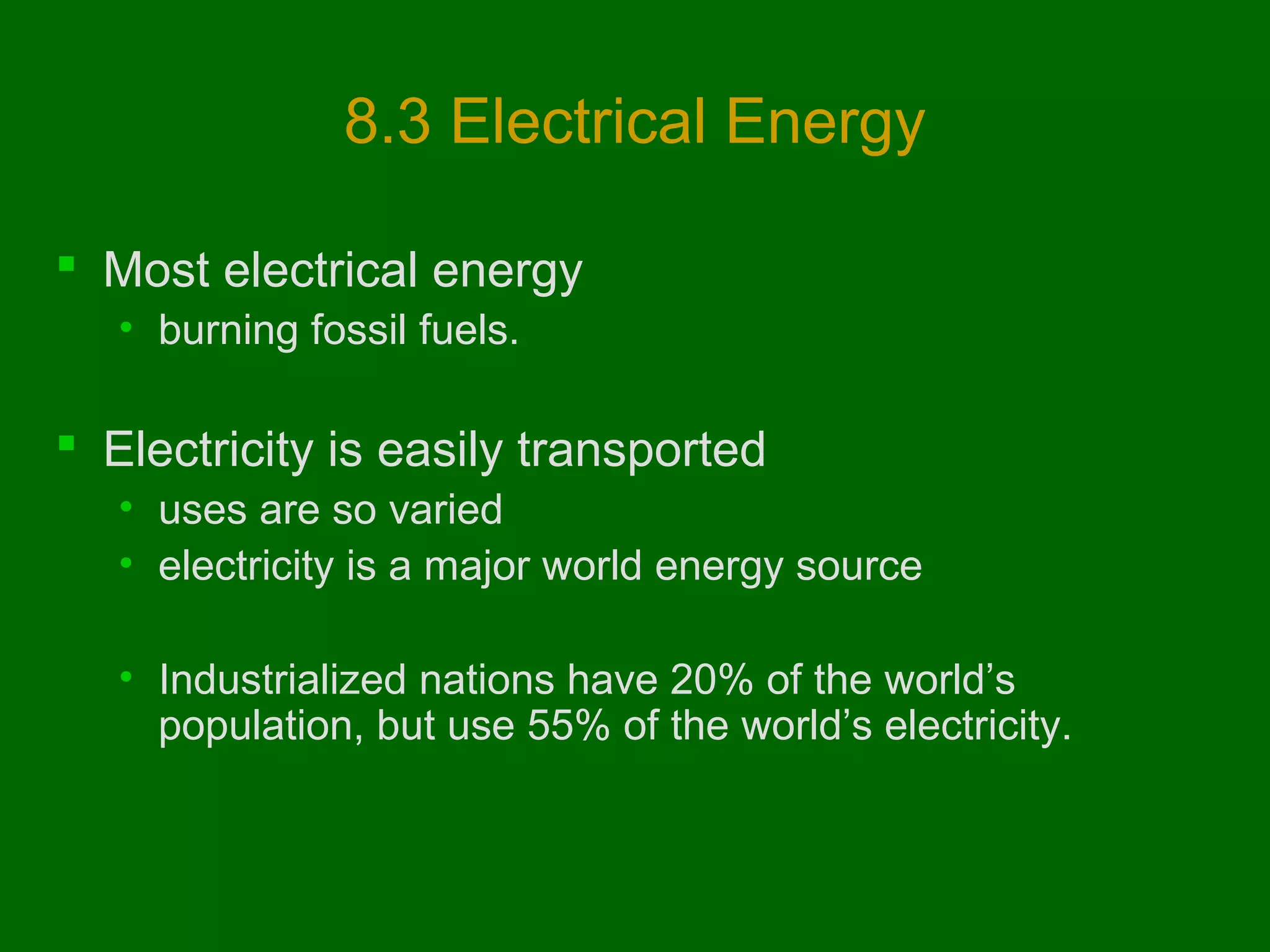 8.3 Electrical Energy
 Most electrical energy
• burning fossil fuels.

 Electricity is easily transported
• uses are so varied
• electricity is a major world energy source
• Industrialized nations have 20% of the world’s
population, but use 55% of the world’s electricity.

 