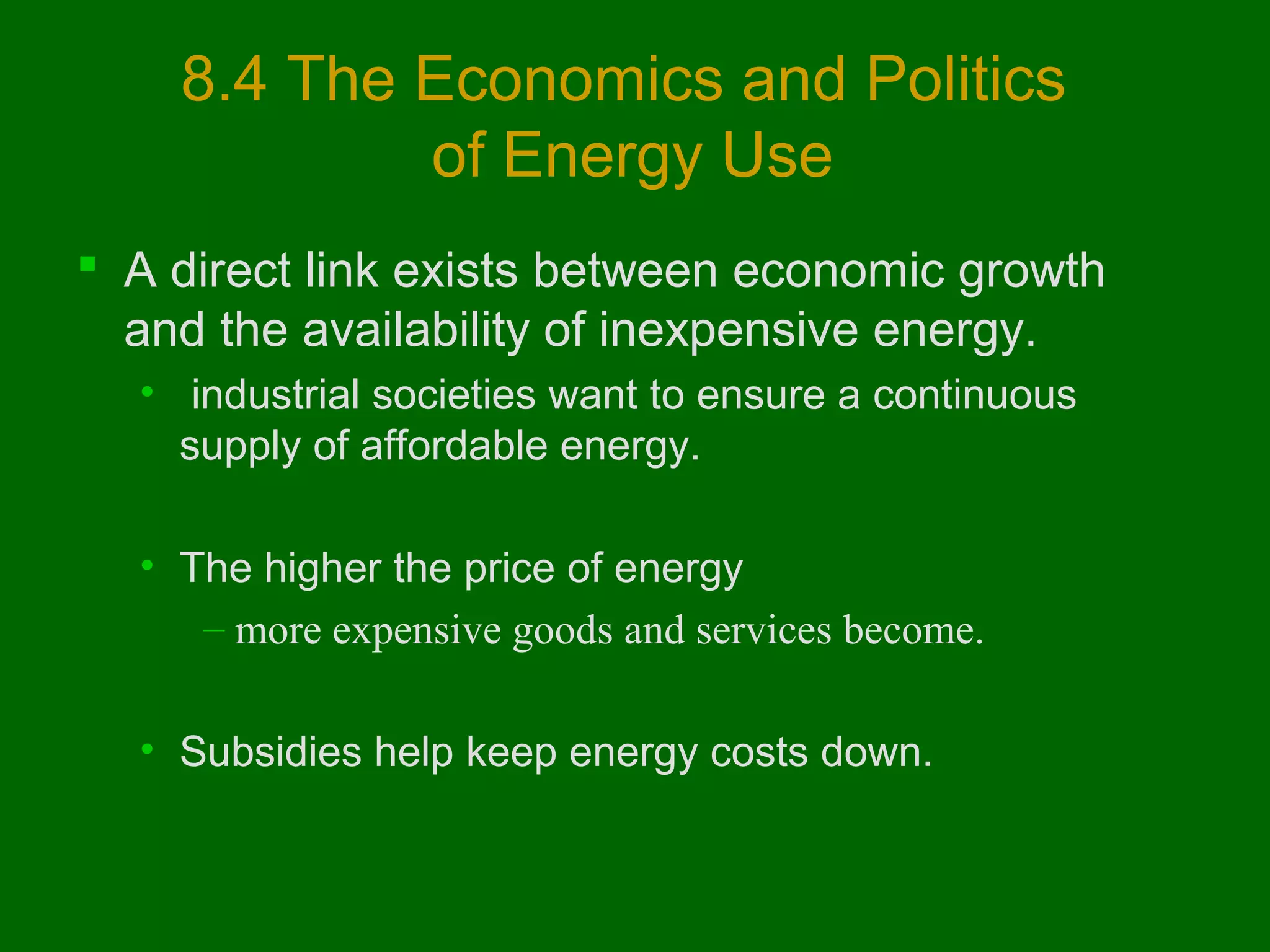 8.4 The Economics and Politics
of Energy Use
 A direct link exists between economic growth
and the availability of inexpensive energy.
• industrial societies want to ensure a continuous
supply of affordable energy.
• The higher the price of energy
– more expensive goods and services become.
• Subsidies help keep energy costs down.

 