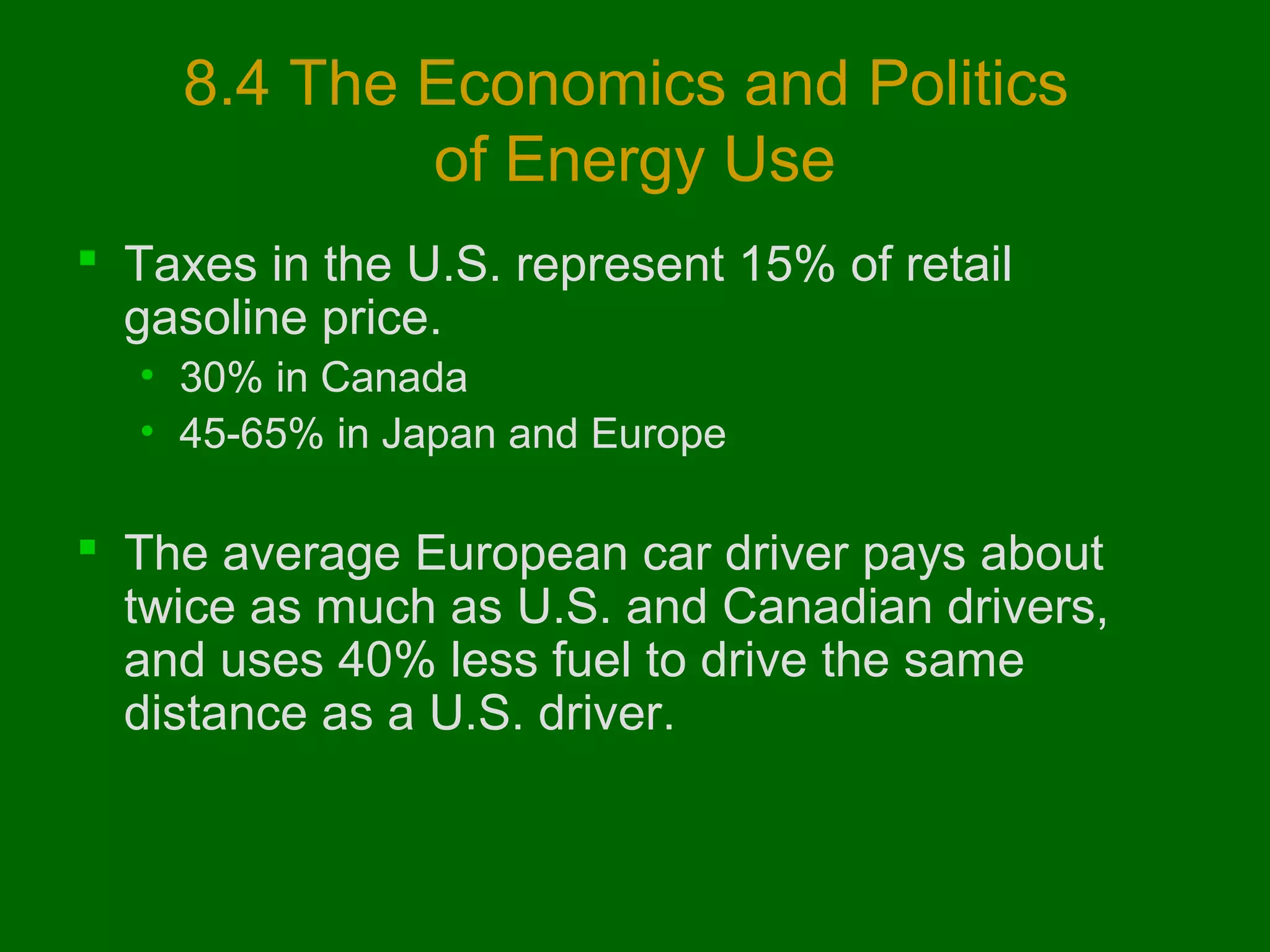 8.4 The Economics and Politics
of Energy Use
 Taxes in the U.S. represent 15% of retail
gasoline price.
• 30% in Canada
• 45-65% in Japan and Europe

 The average European car driver pays about
twice as much as U.S. and Canadian drivers,
and uses 40% less fuel to drive the same
distance as a U.S. driver.

 