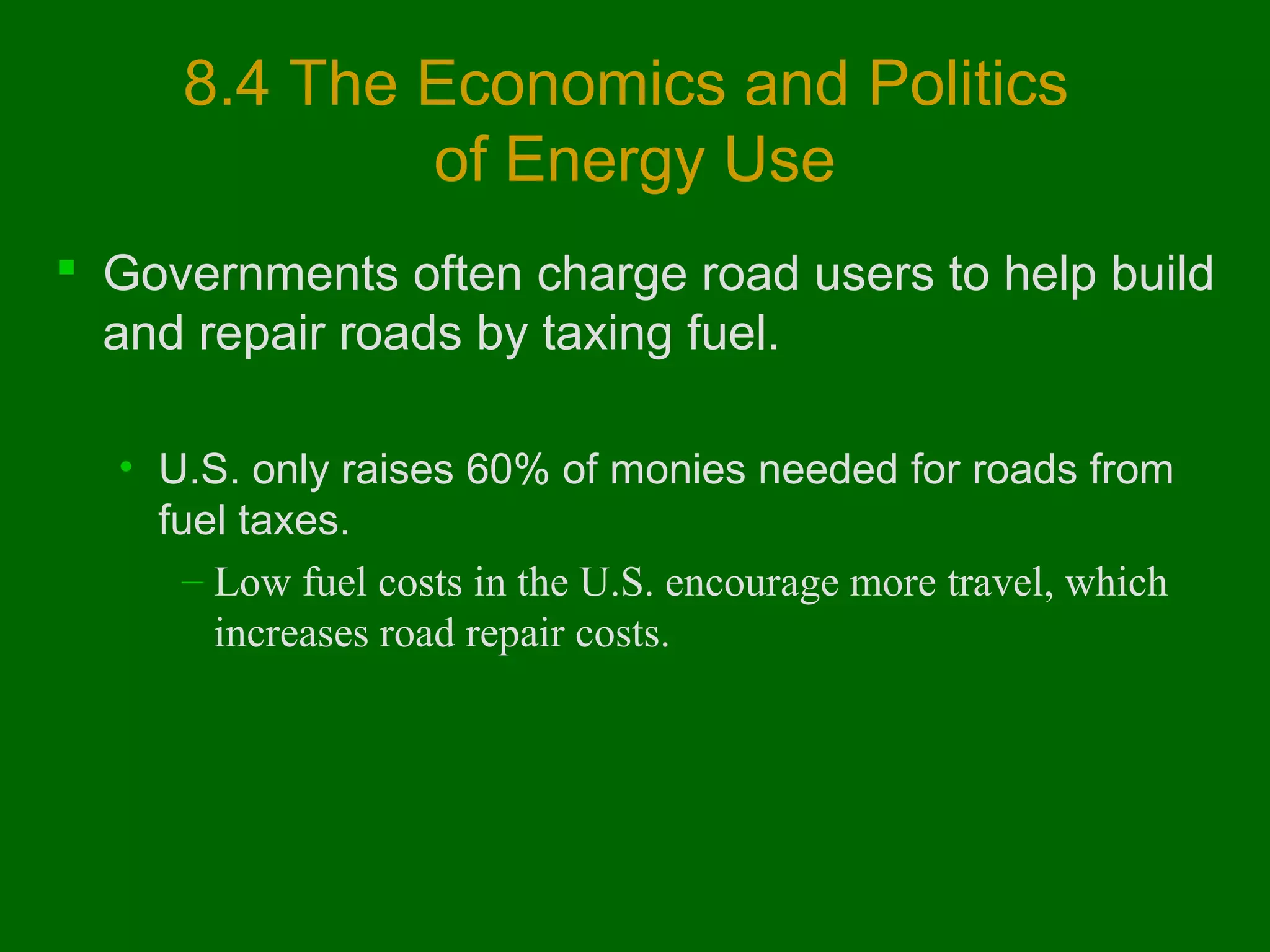 8.4 The Economics and Politics
of Energy Use
 Governments often charge road users to help build
and repair roads by taxing fuel.
• U.S. only raises 60% of monies needed for roads from
fuel taxes.
– Low fuel costs in the U.S. encourage more travel, which
increases road repair costs.

 