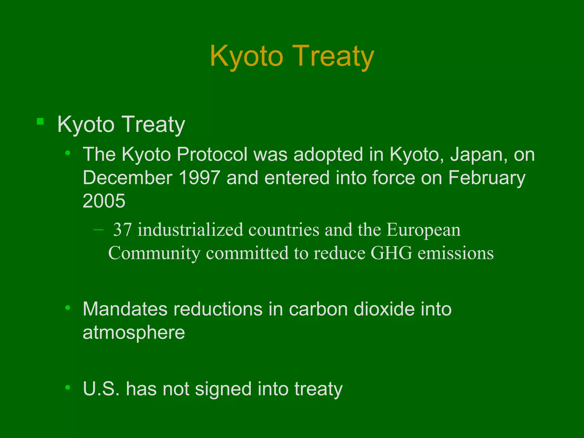 Kyoto Treaty
 Kyoto Treaty
• The Kyoto Protocol was adopted in Kyoto, Japan, on
December 1997 and entered into force on February
2005
–  37 industrialized countries and the European 
Community committed to reduce GHG emissions
• Mandates reductions in carbon dioxide into
atmosphere
• U.S. has not signed into treaty

 