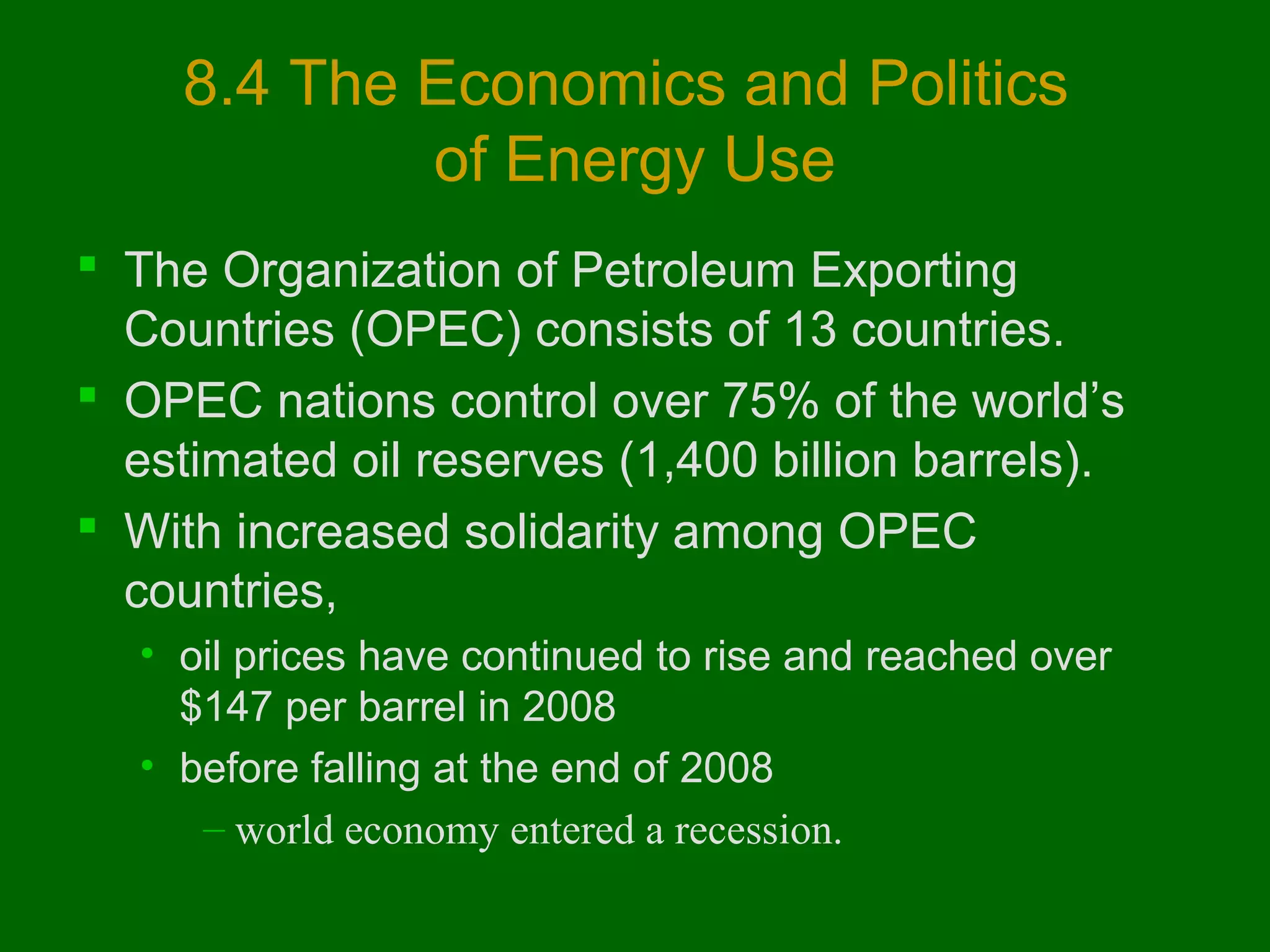8.4 The Economics and Politics
of Energy Use
 The Organization of Petroleum Exporting
Countries (OPEC) consists of 13 countries.
 OPEC nations control over 75% of the world’s
estimated oil reserves (1,400 billion barrels).
 With increased solidarity among OPEC
countries,
• oil prices have continued to rise and reached over
$147 per barrel in 2008
• before falling at the end of 2008
– world economy entered a recession.

 