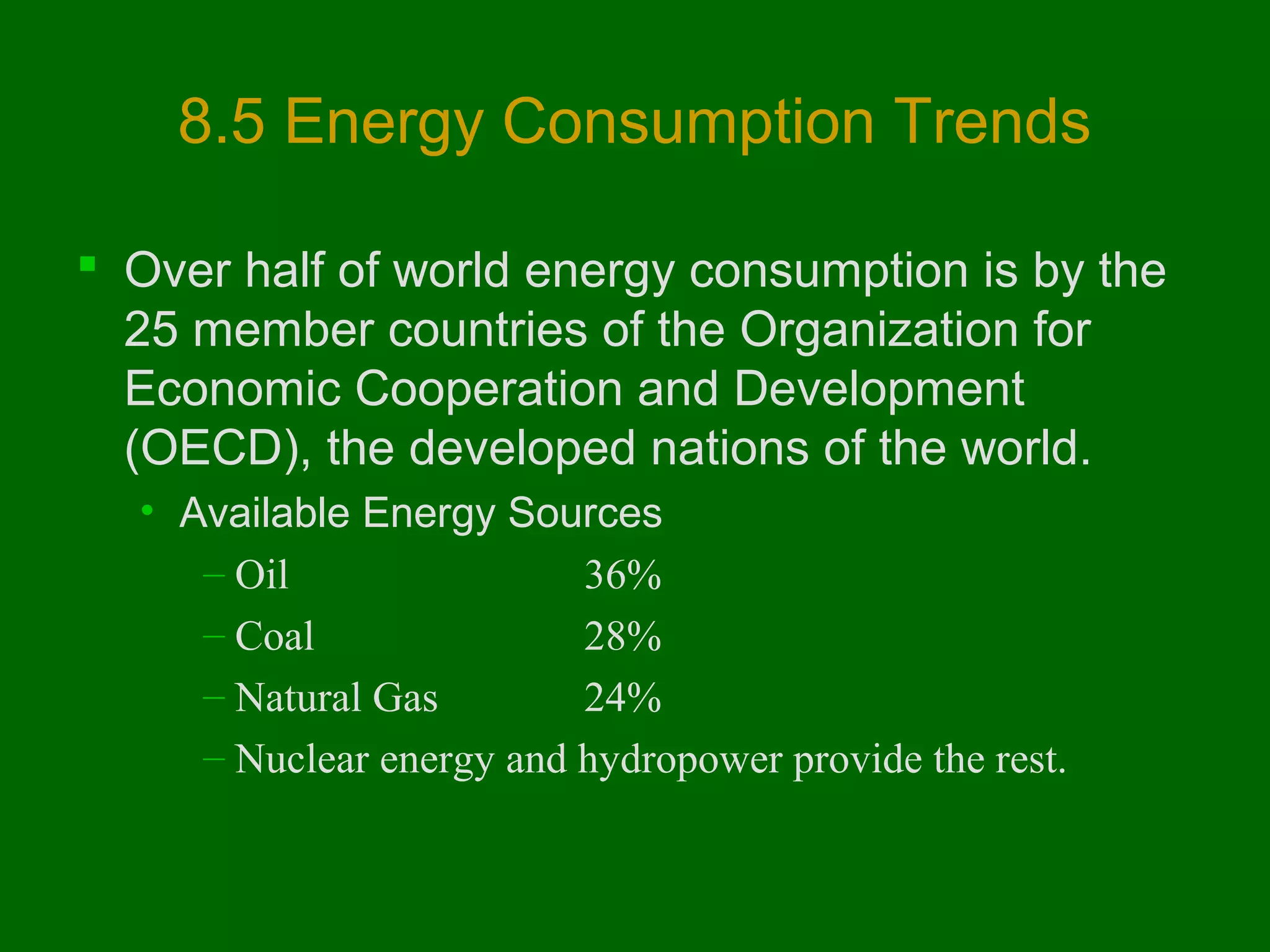 8.5 Energy Consumption Trends
 Over half of world energy consumption is by the
25 member countries of the Organization for
Economic Cooperation and Development
(OECD), the developed nations of the world.
• Available Energy Sources
– Oil 
36%
– Coal
28%
– Natural Gas
24%
– Nuclear energy and hydropower provide the rest.

 
