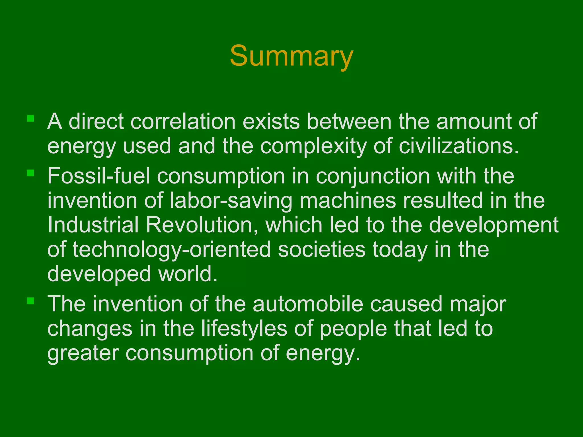 Summary
 A direct correlation exists between the amount of
energy used and the complexity of civilizations.
 Fossil-fuel consumption in conjunction with the
invention of labor-saving machines resulted in the
Industrial Revolution, which led to the development
of technology-oriented societies today in the
developed world.
 The invention of the automobile caused major
changes in the lifestyles of people that led to
greater consumption of energy.

 