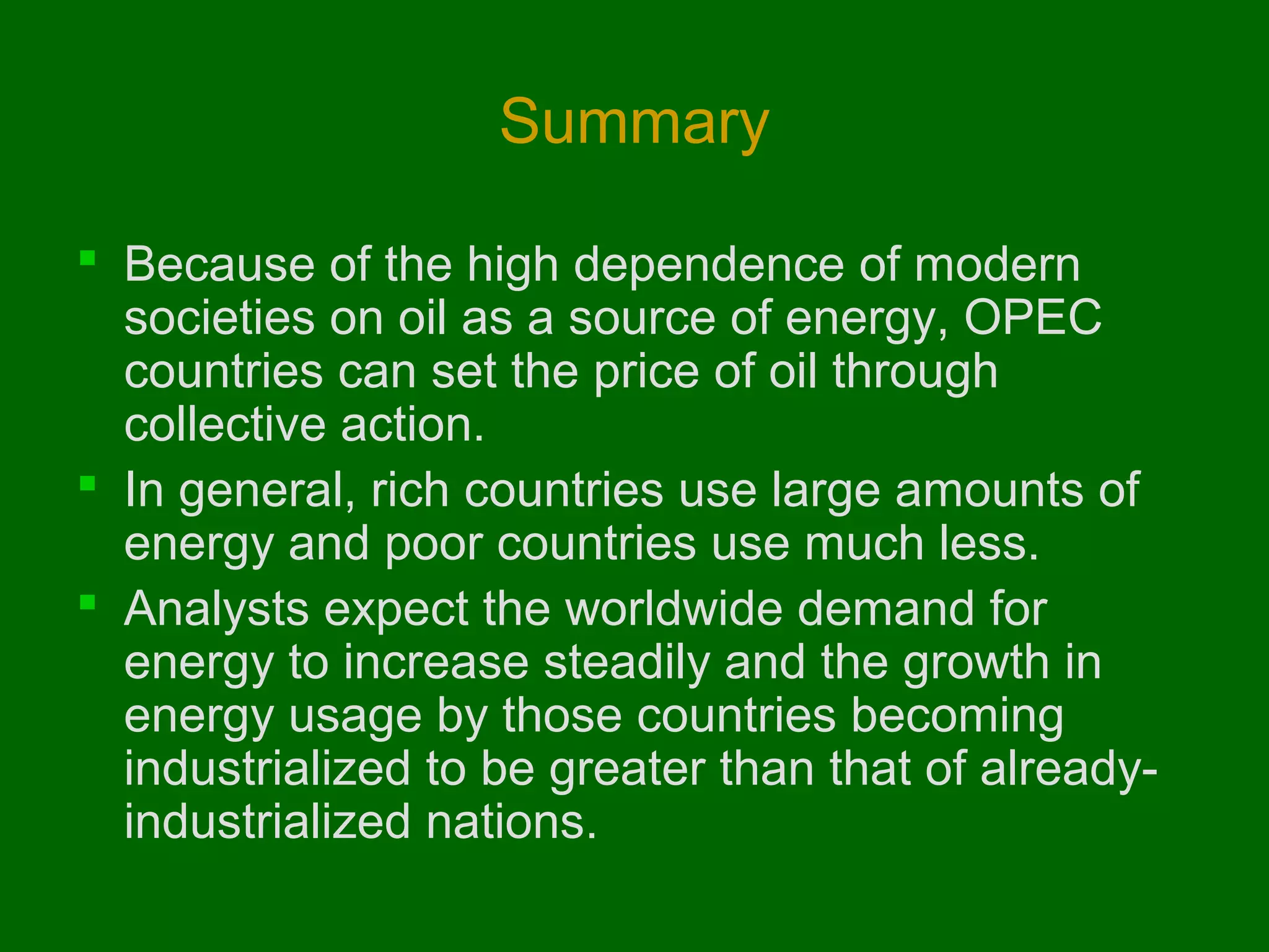 Summary
 Because of the high dependence of modern
societies on oil as a source of energy, OPEC
countries can set the price of oil through
collective action.
 In general, rich countries use large amounts of
energy and poor countries use much less.
 Analysts expect the worldwide demand for
energy to increase steadily and the growth in
energy usage by those countries becoming
industrialized to be greater than that of alreadyindustrialized nations.

 