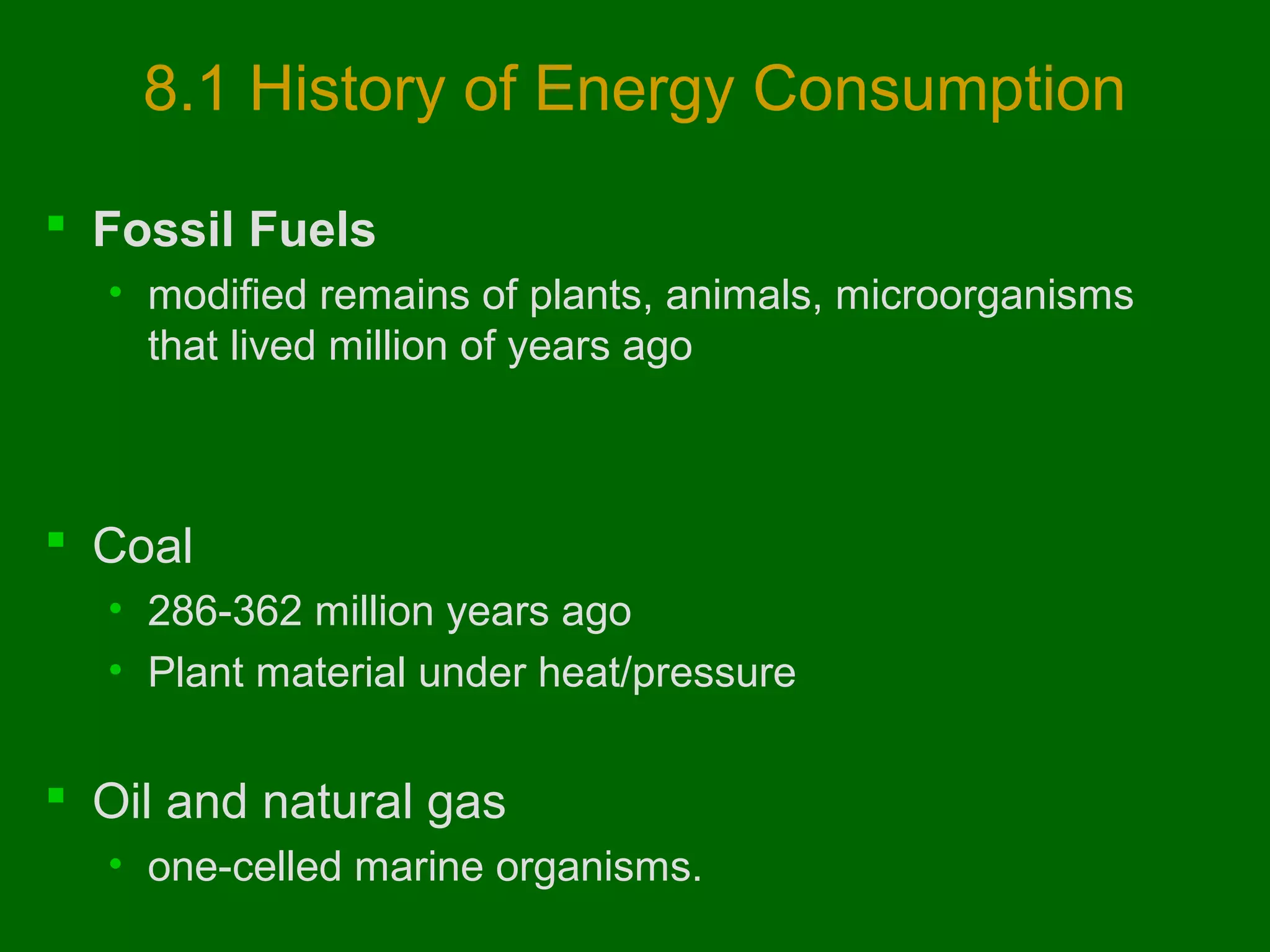 8.1 History of Energy Consumption
 Fossil Fuels
• modified remains of plants, animals, microorganisms
that lived million of years ago

 Coal
• 286-362 million years ago
• Plant material under heat/pressure

 Oil and natural gas
• one-celled marine organisms.

 