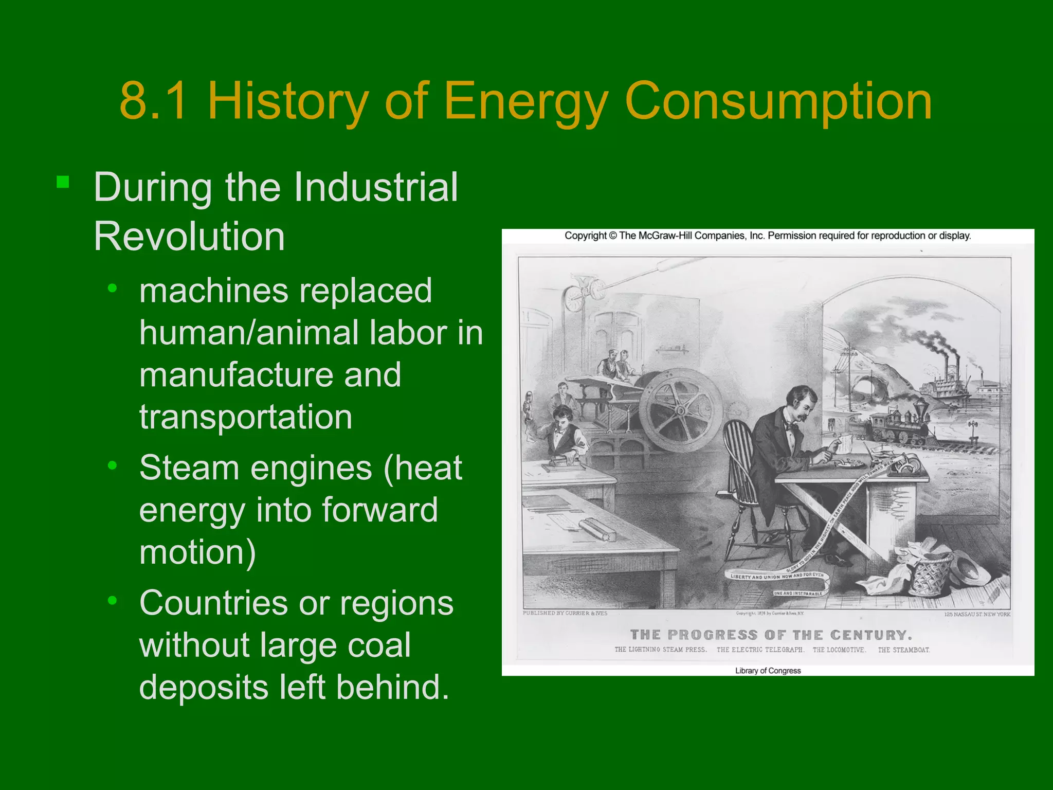 8.1 History of Energy Consumption
 During the Industrial
Revolution
• machines replaced
human/animal labor in
manufacture and
transportation
• Steam engines (heat
energy into forward
motion)
• Countries or regions
without large coal
deposits left behind.

 