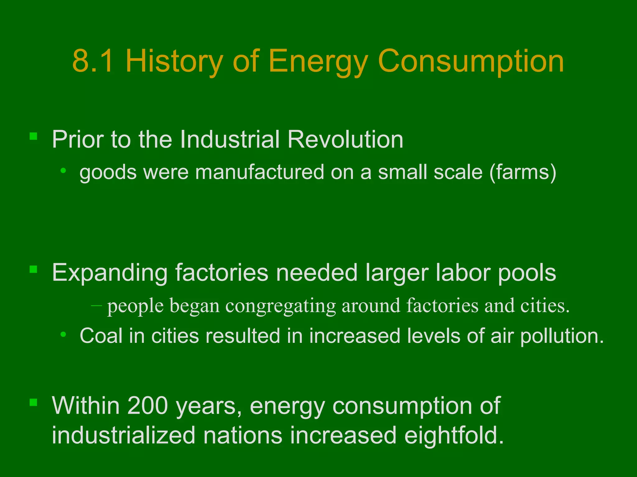 8.1 History of Energy Consumption
 Prior to the Industrial Revolution
• goods were manufactured on a small scale (farms)

 Expanding factories needed larger labor pools
– people began congregating around factories and cities.
• Coal in cities resulted in increased levels of air pollution.

 Within 200 years, energy consumption of
industrialized nations increased eightfold.

 