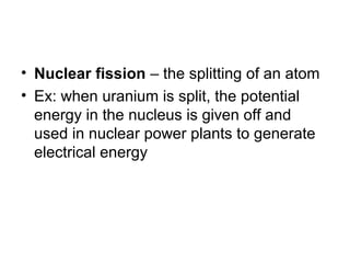 • Nuclear fission – the splitting of an atom
• Ex: when uranium is split, the potential
energy in the nucleus is given off and
used in nuclear power plants to generate
electrical energy
 