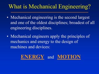 What is Mechanical Engineering?
• Mechanical engineering is the second largest
and one of the oldest disciplines; broadest of all
engineering disciplines.
• Mechanical engineers apply the principles of
mechanics and energy to the design of
machines and devices:
ENERGY and MOTION
 
