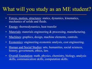 What will you study as an ME student?
• Forces, motion, structures: statics, dynamics, kinematics,
mechanics of solids and fluids.
• Energy: thermodynamics, heat transfer
• Materials: materials engineering & processing, manufacturing.
• Machines: graphics, design, machine elements, controls.
• Economics: engineering economic analysis, cost engineering.
• Human and Social Studies: arts, humanities, social sciences,
history, government, ethics, law.
• Overall foundation: math, physics, chemistry, biology, analysis
skills, communication skills, computation skills.
 