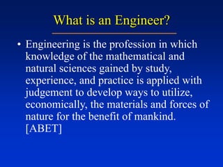 What is an Engineer?
• Engineering is the profession in which
knowledge of the mathematical and
natural sciences gained by study,
experience, and practice is applied with
judgement to develop ways to utilize,
economically, the materials and forces of
nature for the benefit of mankind.
[ABET]
 