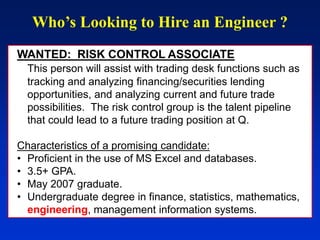 Who’s Looking to Hire an Engineer ?
WANTED: RISK CONTROL ASSOCIATE
This person will assist with trading desk functions such as
tracking and analyzing financing/securities lending
opportunities, and analyzing current and future trade
possibilities. The risk control group is the talent pipeline
that could lead to a future trading position at Q.
Characteristics of a promising candidate:
• Proficient in the use of MS Excel and databases.
• 3.5+ GPA.
• May 2007 graduate.
• Undergraduate degree in finance, statistics, mathematics,
engineering, management information systems.
 