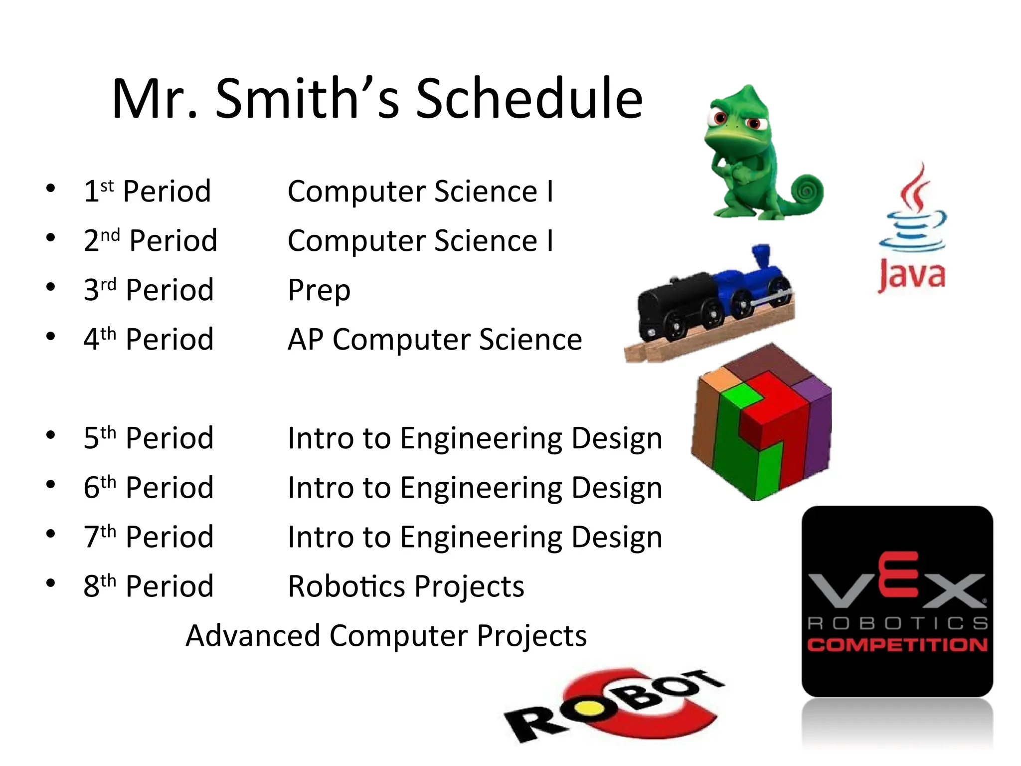 • 1st
Period Computer Science I
• 2nd
Period Computer Science I
• 3rd
Period Prep
• 4th
Period AP Computer Science
• 5th
Period Intro to Engineering Design
• 6th
Period Intro to Engineering Design
• 7th
Period Intro to Engineering Design
• 8th
Period Robotics Projects
Advanced Computer Projects
Mr. Smith’s Schedule
 