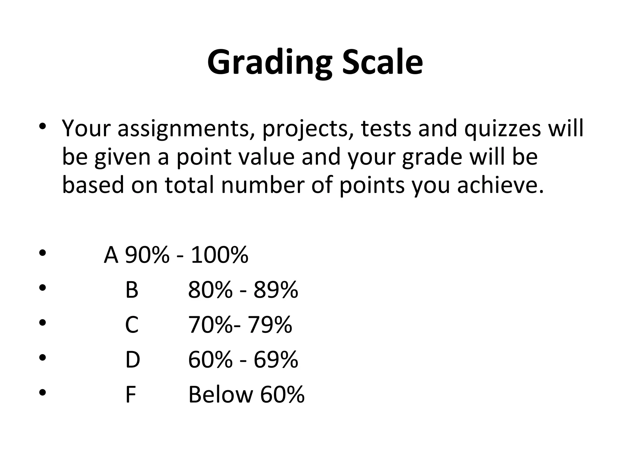 Grading Scale
• Your assignments, projects, tests and quizzes will
be given a point value and your grade will be
based on total number of points you achieve.
• A 90% - 100%
• B 80% - 89%
• C 70%- 79%
• D 60% - 69%
• F Below 60%
 