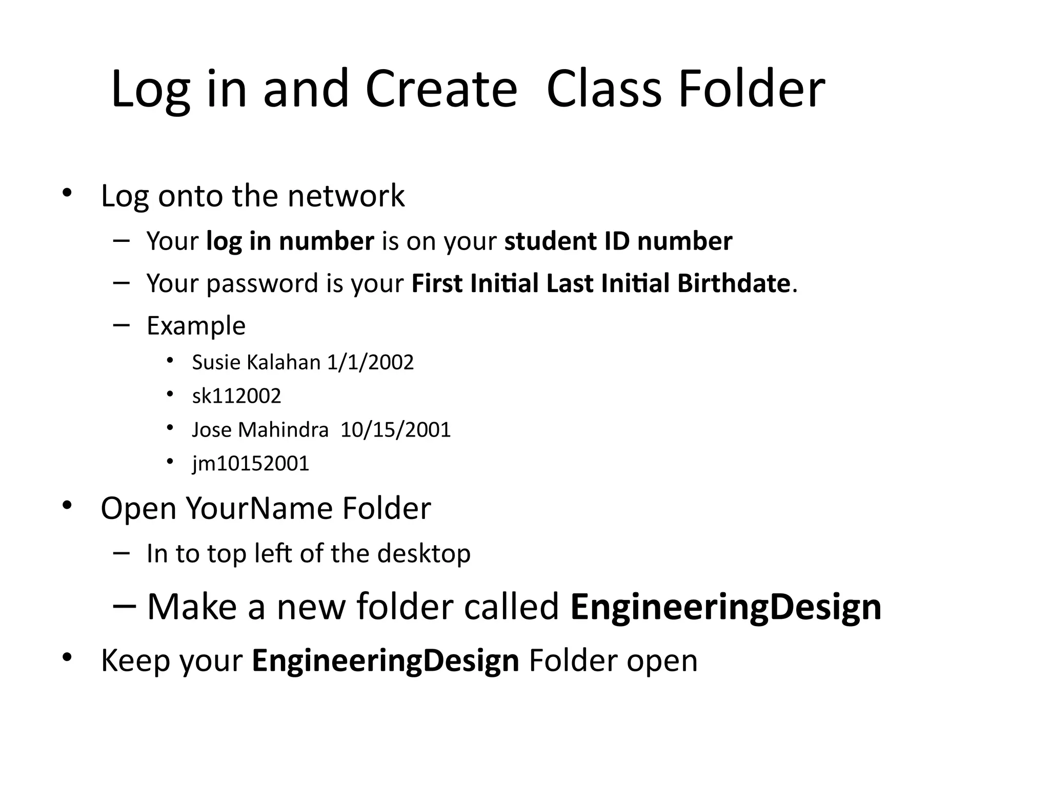 Log in and Create Class Folder
• Log onto the network
– Your log in number is on your student ID number
– Your password is your First Initial Last Initial Birthdate.
– Example
• Susie Kalahan 1/1/2002
• sk112002
• Jose Mahindra 10/15/2001
• jm10152001
• Open YourName Folder
– In to top left of the desktop
– Make a new folder called EngineeringDesign
• Keep your EngineeringDesign Folder open
 