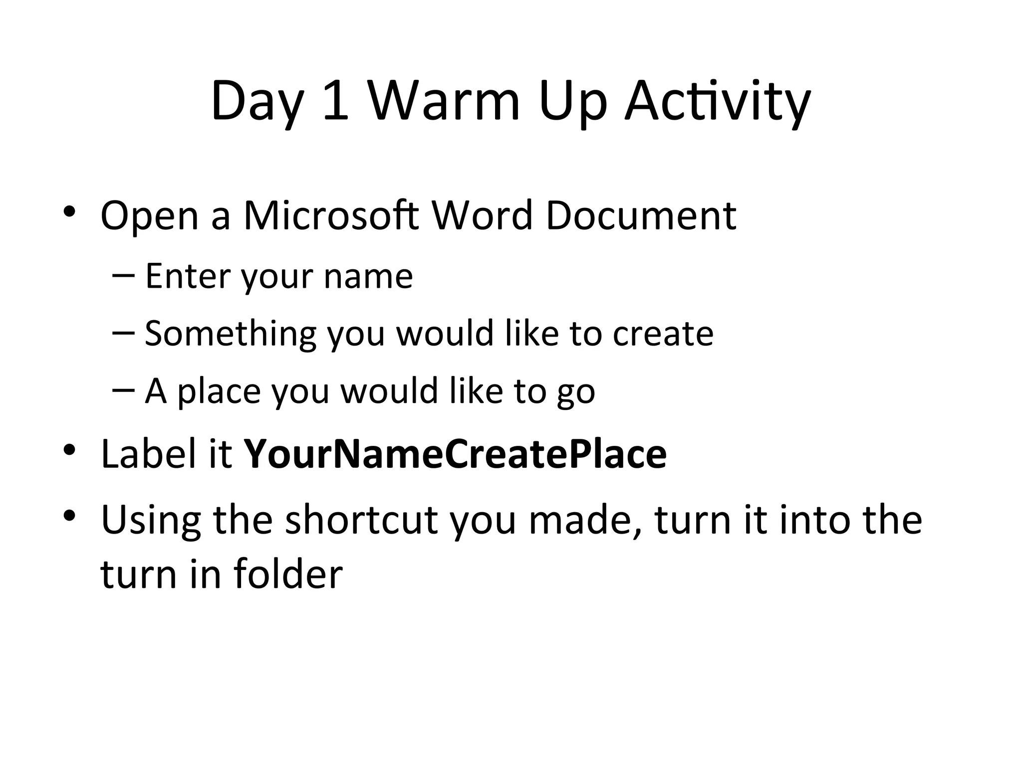 Day 1 Warm Up Activity
• Open a Microsoft Word Document
– Enter your name
– Something you would like to create
– A place you would like to go
• Label it YourNameCreatePlace
• Using the shortcut you made, turn it into the
turn in folder
 