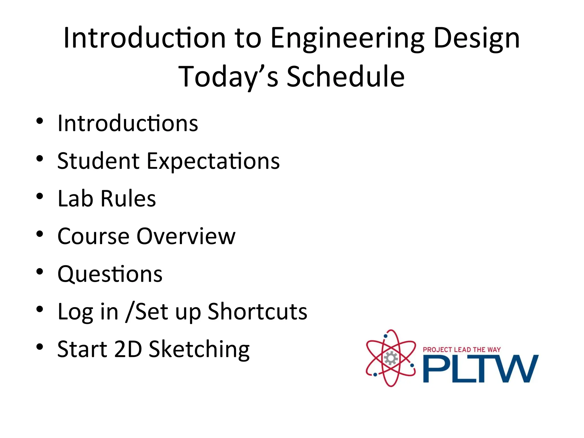 Introduction to Engineering Design
Today’s Schedule
• Introductions
• Student Expectations
• Lab Rules
• Course Overview
• Questions
• Log in /Set up Shortcuts
• Start 2D Sketching
 