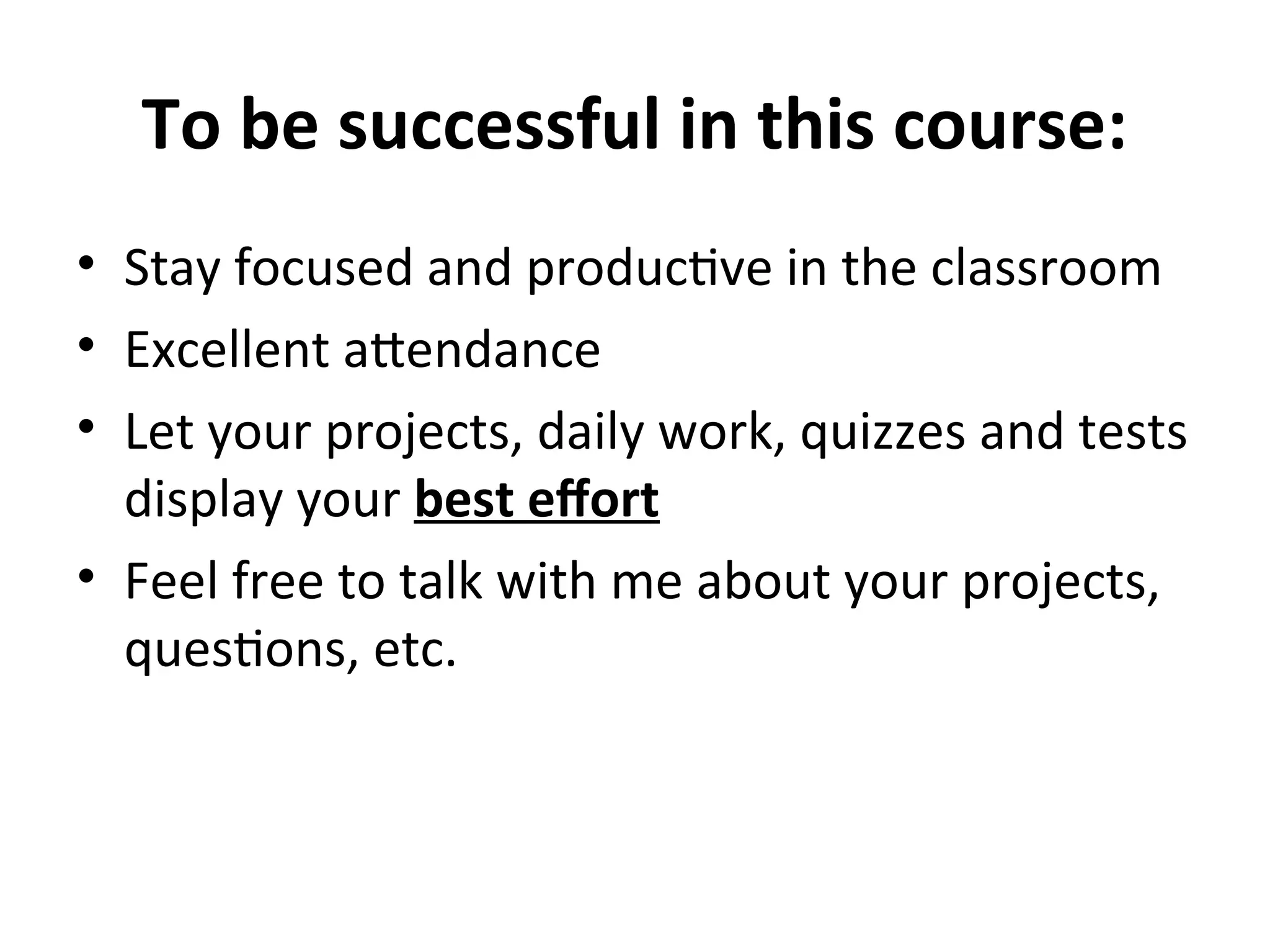To be successful in this course:
• Stay focused and productive in the classroom
• Excellent attendance
• Let your projects, daily work, quizzes and tests
display your best effort
• Feel free to talk with me about your projects,
questions, etc.
 