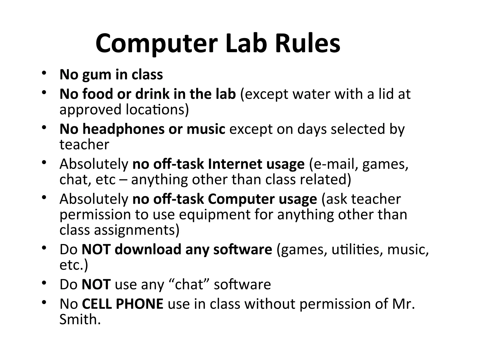 Computer Lab Rules
• No gum in class
• No food or drink in the lab (except water with a lid at
approved locations)
• No headphones or music except on days selected by
teacher
• Absolutely no off-task Internet usage (e-mail, games,
chat, etc – anything other than class related)
• Absolutely no off-task Computer usage (ask teacher
permission to use equipment for anything other than
class assignments)
• Do NOT download any software (games, utilities, music,
etc.)
• Do NOT use any “chat” software
• No CELL PHONE use in class without permission of Mr.
Smith.
 