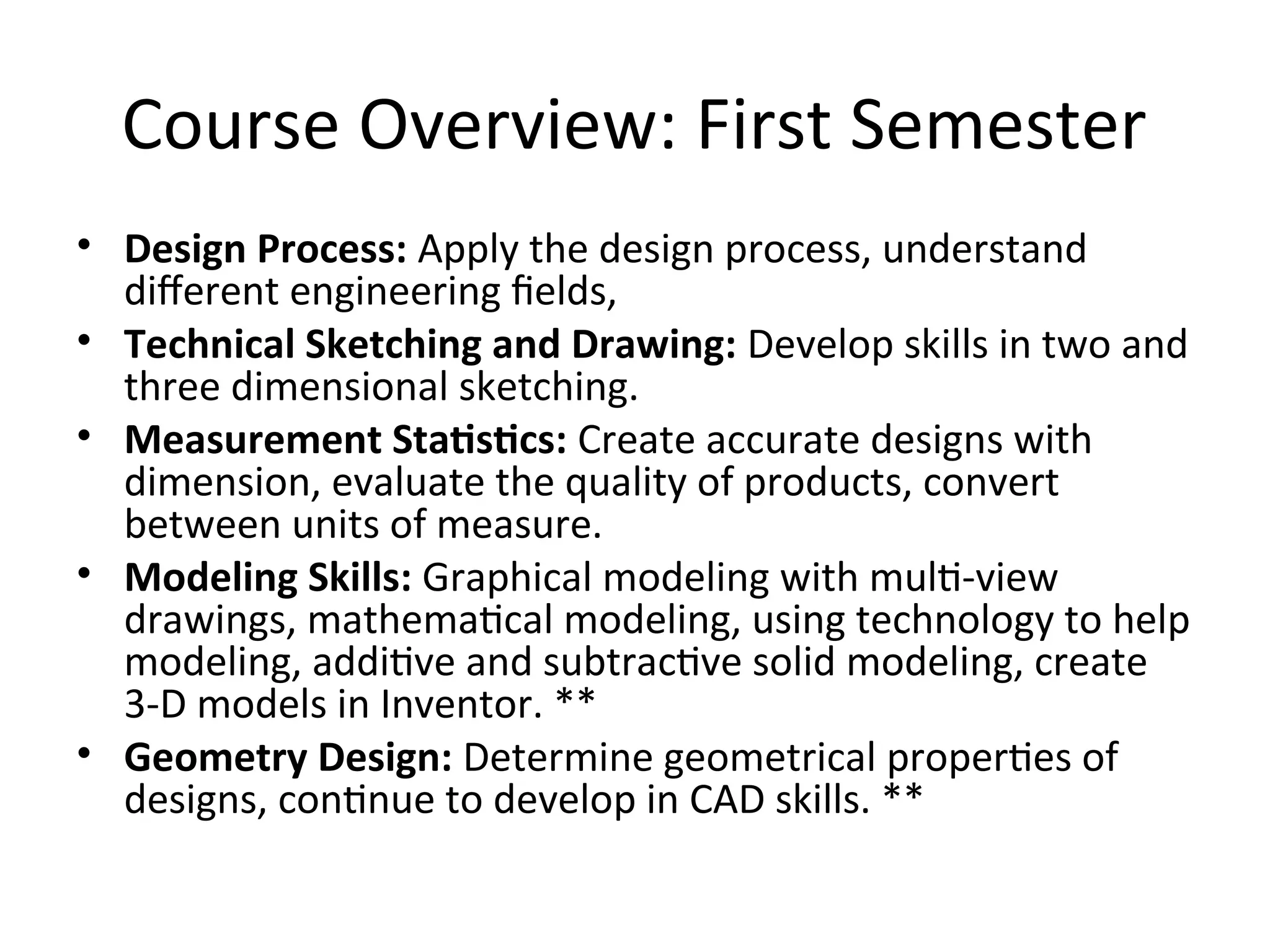 Course Overview: First Semester
• Design Process: Apply the design process, understand
different engineering fields,
• Technical Sketching and Drawing: Develop skills in two and
three dimensional sketching.
• Measurement Statistics: Create accurate designs with
dimension, evaluate the quality of products, convert
between units of measure.
• Modeling Skills: Graphical modeling with multi-view
drawings, mathematical modeling, using technology to help
modeling, additive and subtractive solid modeling, create
3-D models in Inventor. **
• Geometry Design: Determine geometrical properties of
designs, continue to develop in CAD skills. **
 