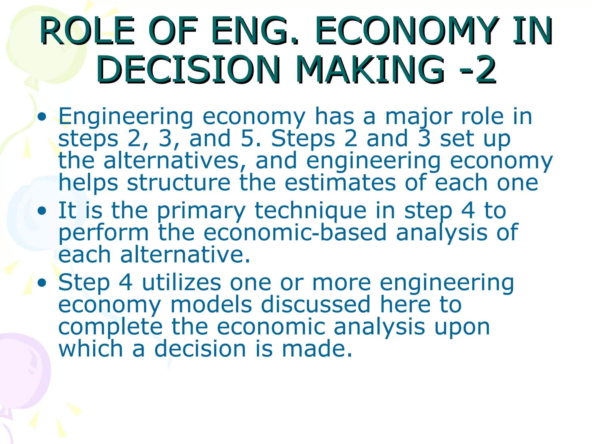ROLE OF ENG. ECONOMY IN DECISION MAKING -2 Engineering economy has a major role in steps 2, 3, and 5. Steps 2 and 3 set up the alternatives, and engineering economy helps structure the estimates of each one It is the primary technique in step 4 to perform the economic‑based analysis of each alternative.  Step 4 utilizes one or more engineering economy models discussed here to complete the economic analysis upon which a decision is made. 