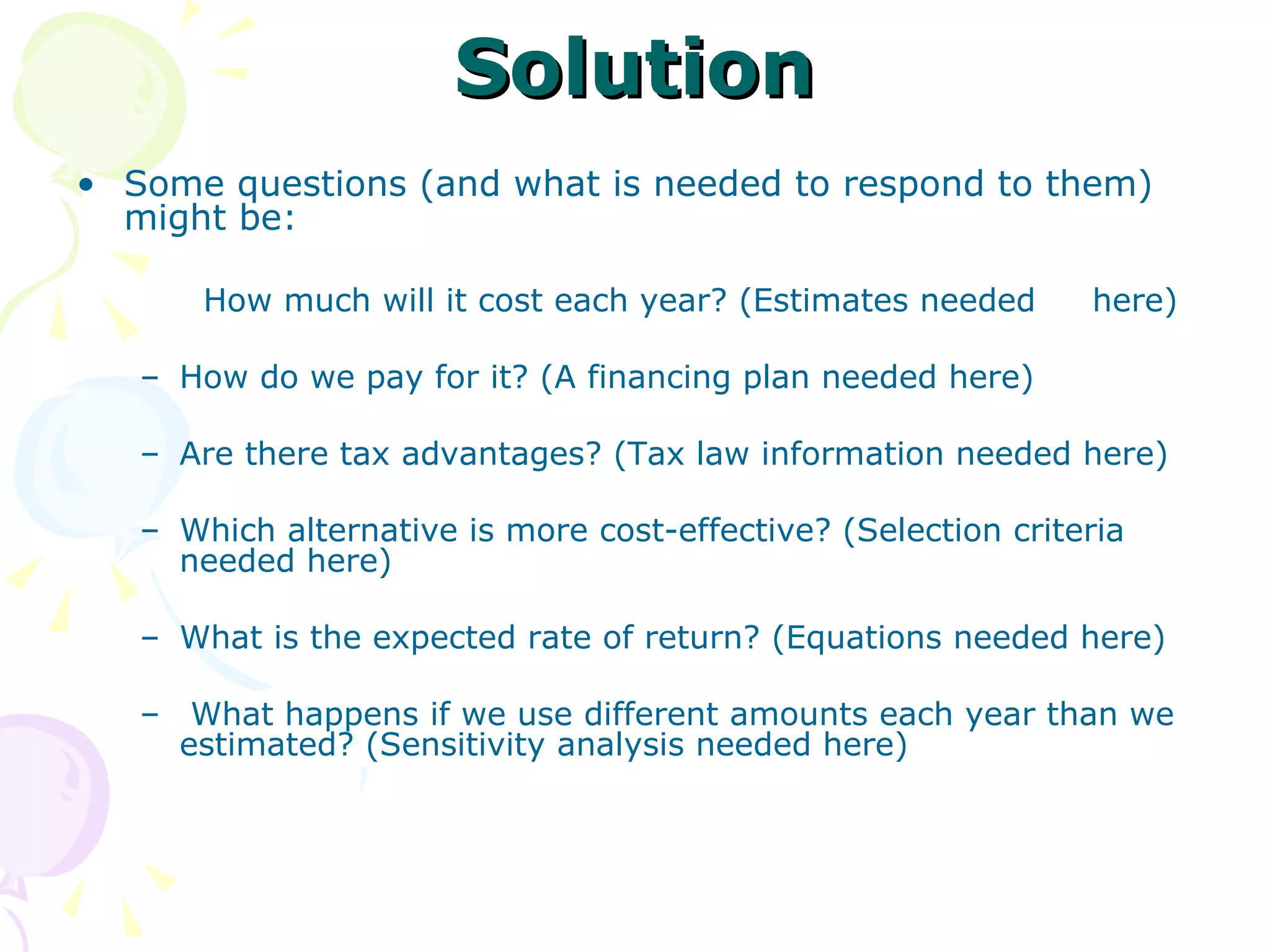 Solution Some questions (and what is needed to respond to them) might be: How much will it cost each year? (Estimates needed  here) How do we pay for it? (A financing plan needed here) Are there tax advantages? (Tax law information needed here) Which alternative is more cost-effective? (Selection criteria needed here) What is the expected rate of return? (Equations needed here) What happens if we use different amounts each year than we estimated? (Sensitivity analysis needed here) 