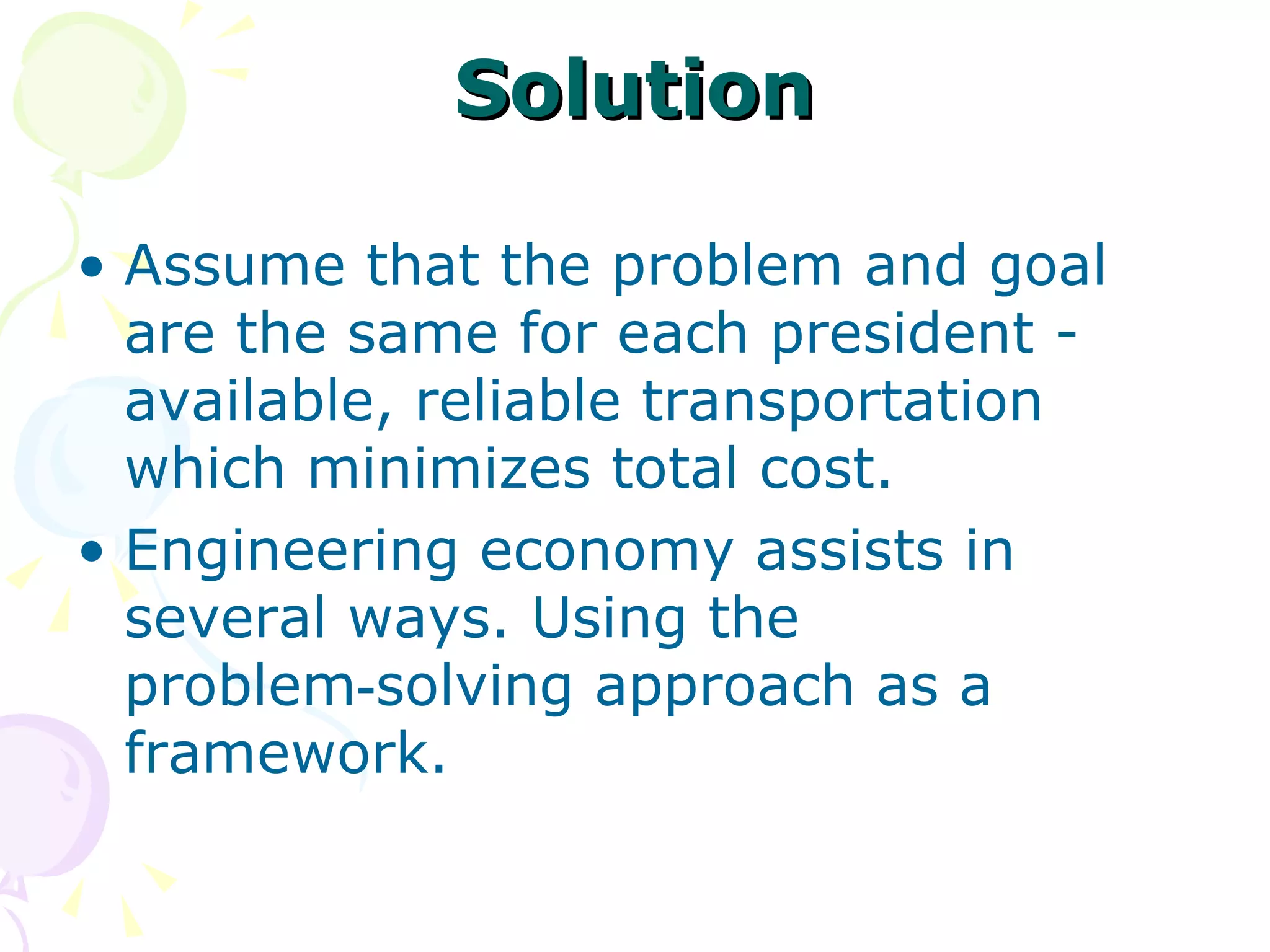 Solution Assume that the problem and goal are the same for each president - available, reliable transportation  which minimizes total cost.  Engineering economy assists in several ways. Using the problem‑solving approach as a framework. 
