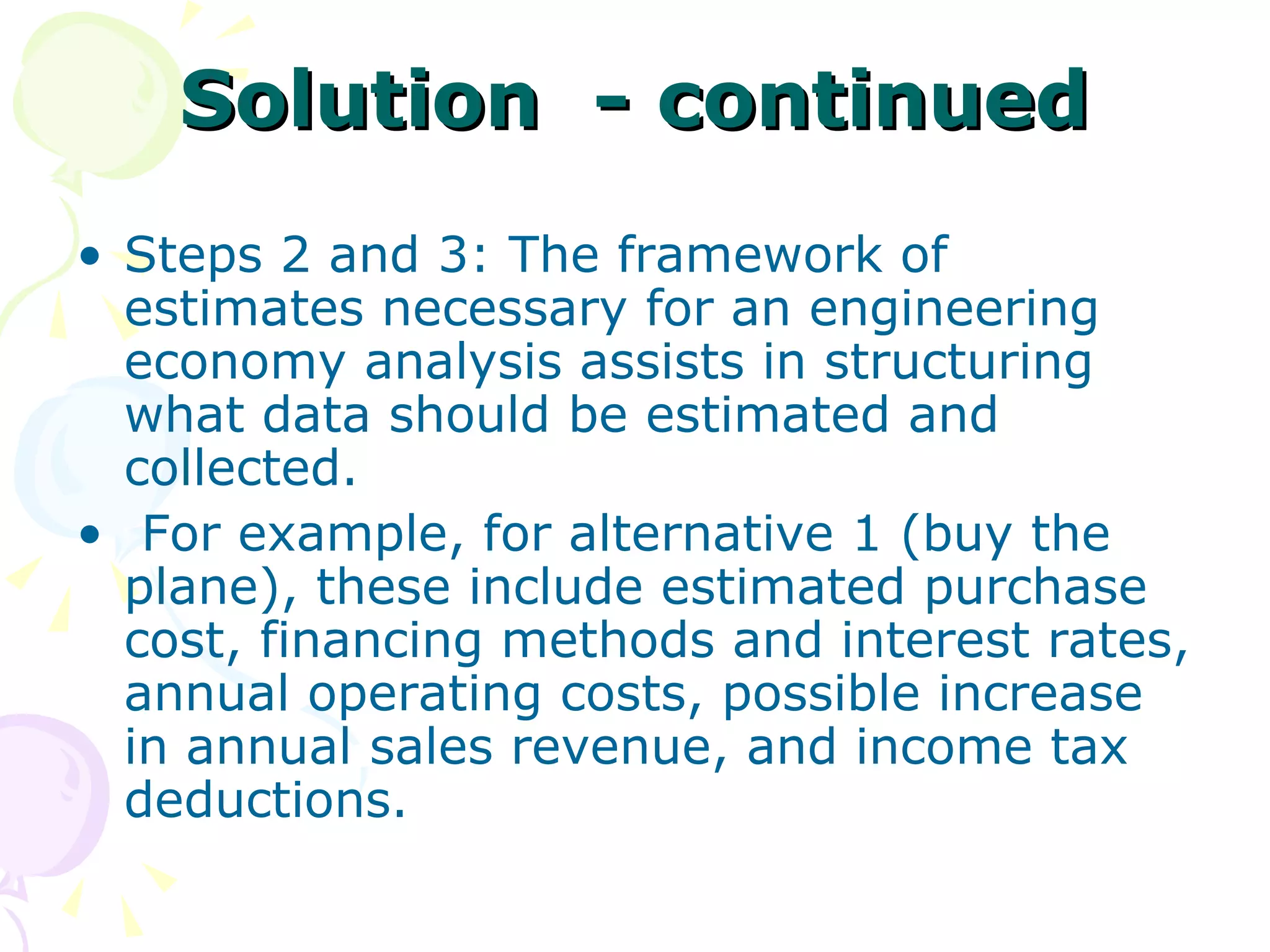 Solution  - continued Steps 2 and 3: The framework of estimates necessary for an engineering economy analysis assists in structuring what data should be estimated and collected. For example, for alternative 1 (buy the plane), these include estimated purchase cost, financing methods and   interest rates, annual operating costs, possible increase in annual sales revenue, and income tax deductions.  