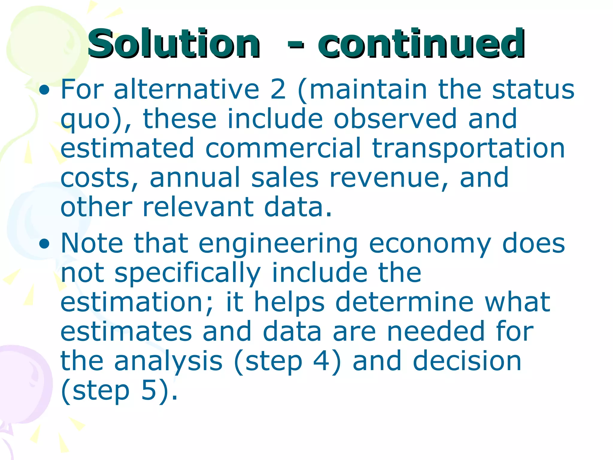 Solution  - continued For alternative 2 (maintain the status quo), these include observed and estimated commercial transportation costs, annual sales revenue, and other relevant data.  Note that engineering economy does not specifically include the estimation; it helps determine what estimates and data are needed for the analysis (step 4) and decision (step 5). 