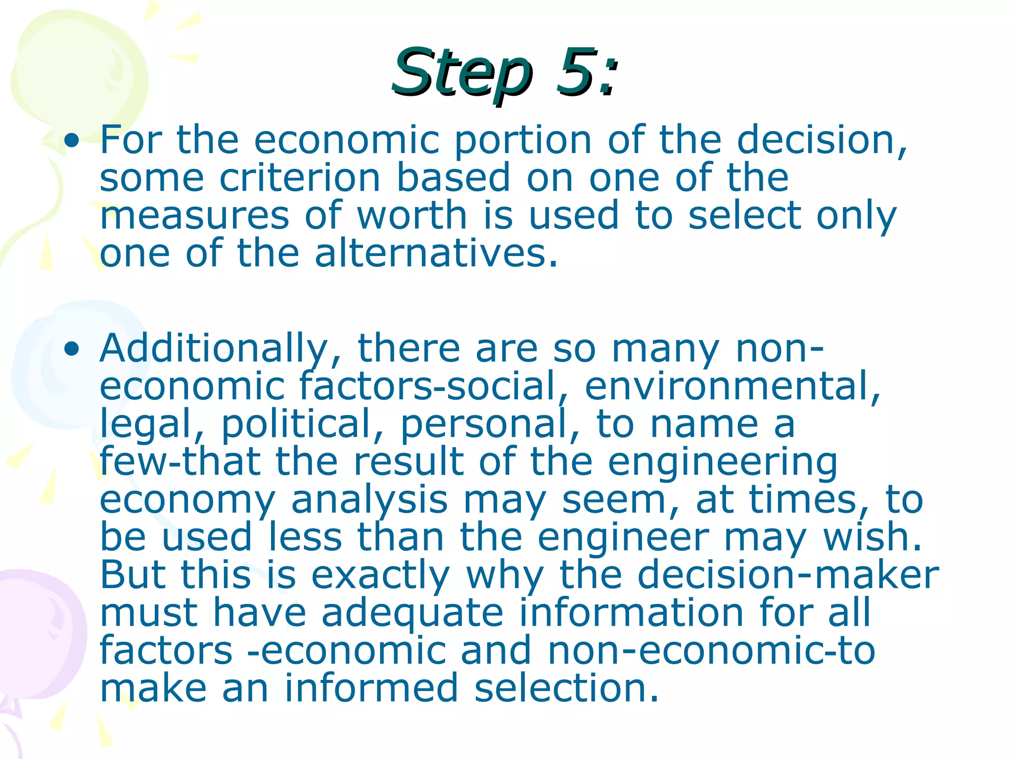 Step 5: For the economic portion of the decision, some criterion based on one of the measures of worth is used to select only one of the alternatives.  Additionally, there are so many non-economic factors‑social, environmental, legal, political, personal, to name a few‑that the result of the engineering economy analysis may seem, at times, to be used less than the engineer may wish. But this is exactly why the decision-maker must have adequate information for all factors ‑economic and non-economic‑to make an informed selection.  