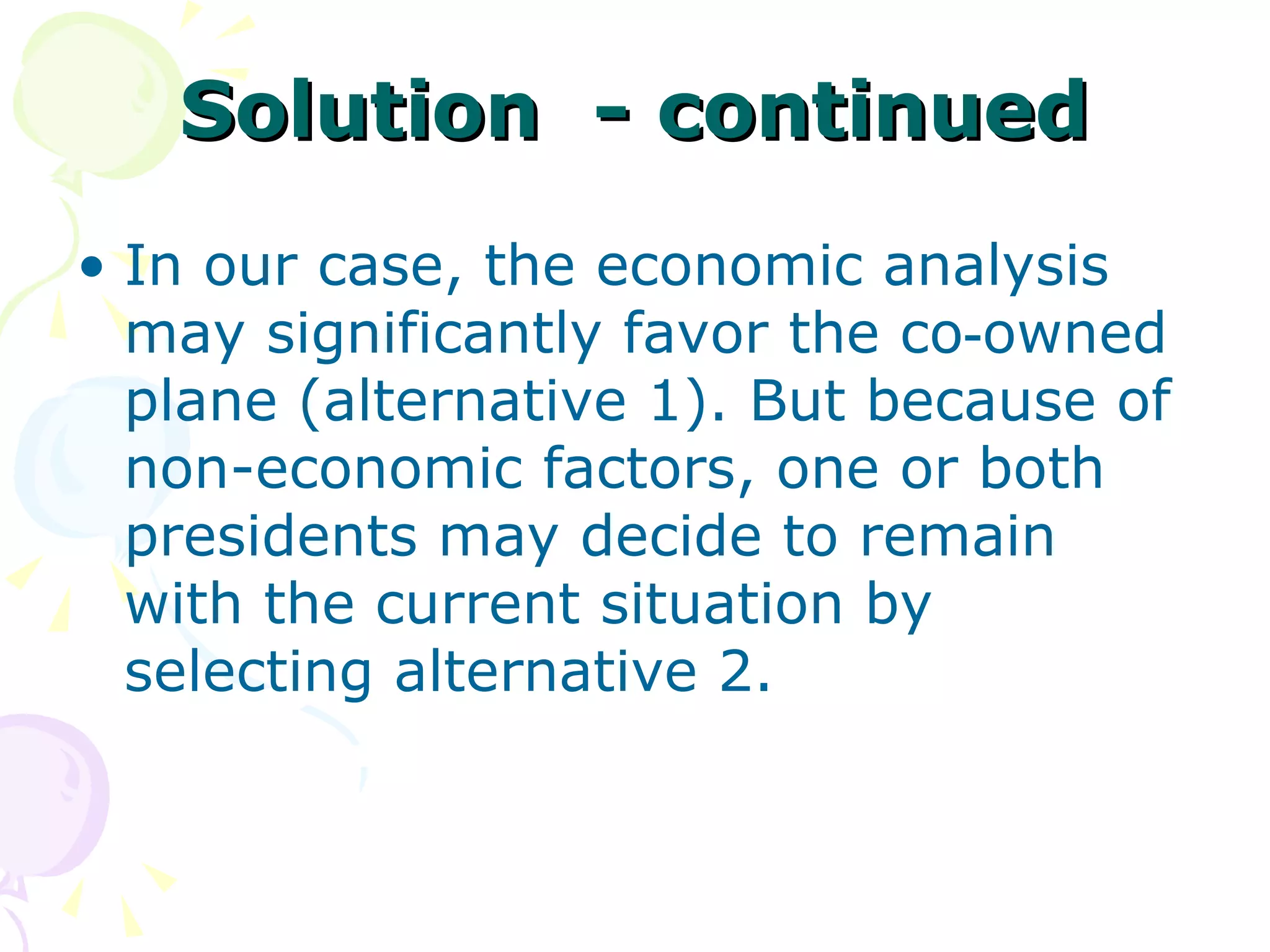 Solution  - continued In our case, the economic analysis may significantly favor the co‑owned plane (alternative 1). But because of non-economic factors, one or both presidents may decide to remain with the current situation by selecting alternative 2. 