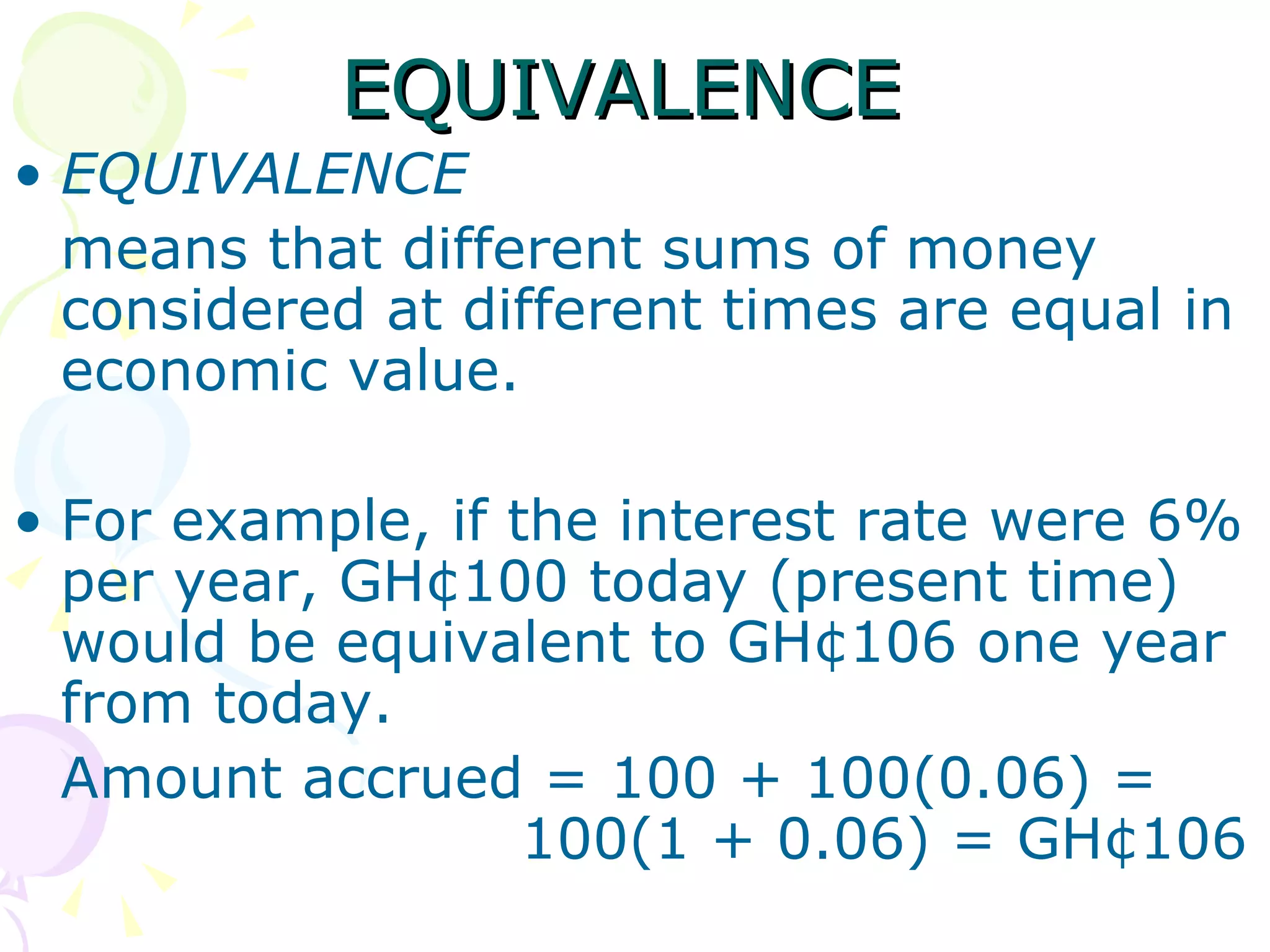 EQUIVALENCE  EQUIVALENCE means that different sums of money considered at different times are equal in economic value. For example, if the interest rate were 6% per year, GH¢100 today (present time) would be equivalent to GH¢106 one year from today. Amount accrued = 100 + 100(0.06) =  100(1 + 0.06) = GH¢106  