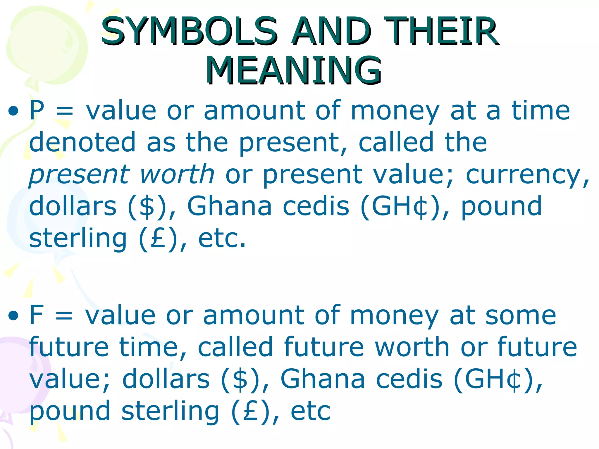 SYMBOLS AND THEIR MEANING  P = value or amount of money at a time denoted as the present, called the  present worth  or present value; currency, dollars ($), Ghana cedis (GH¢), pound sterling (£), etc. F = value or amount of money at some future time, called future worth or future value; dollars ($), Ghana cedis (GH¢), pound sterling (£), etc 