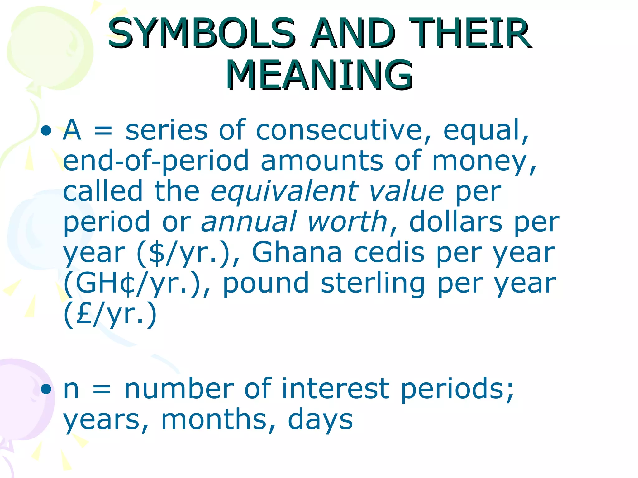 SYMBOLS AND THEIR MEANING A = series of consecutive, equal, end‑of‑period amounts of money, called the  equivalent value  per period or  annual worth , dollars per year ($/yr.), Ghana cedis per year (GH¢/yr.), pound sterling per year (£/yr.) n = number of interest periods; years, months, days  