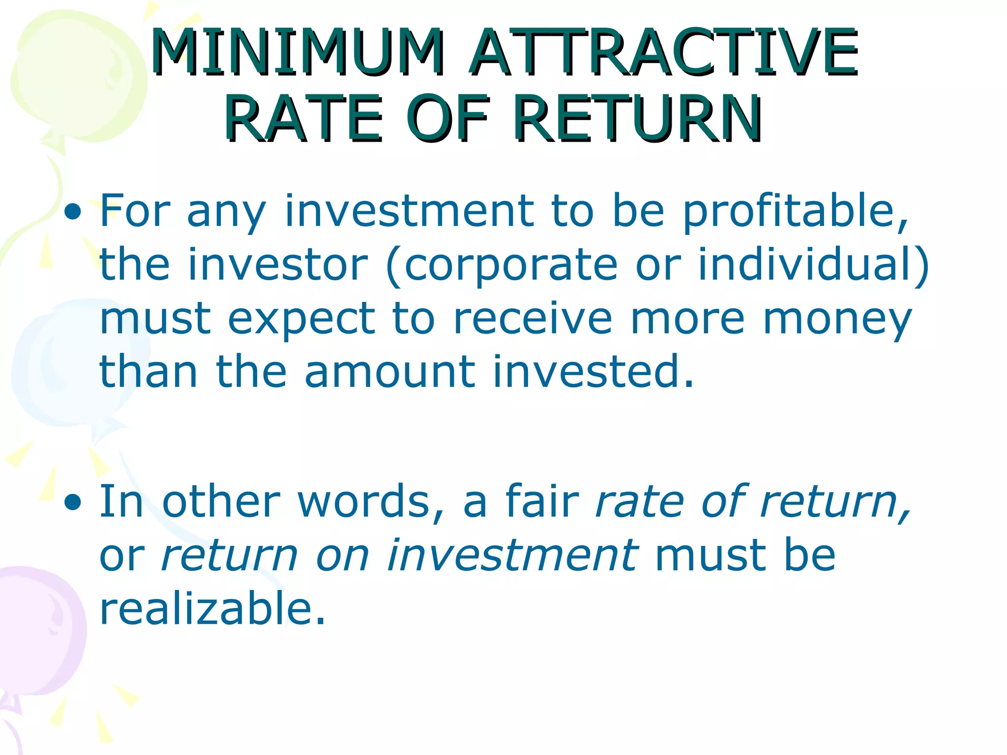 MINIMUM ATTRACTIVE RATE OF RETURN  For any investment to be profitable, the investor (corporate or individual) must expect to receive more money than the amount invested.  In other words, a fair  rate of return,  or  return on investment  must be realizable.  