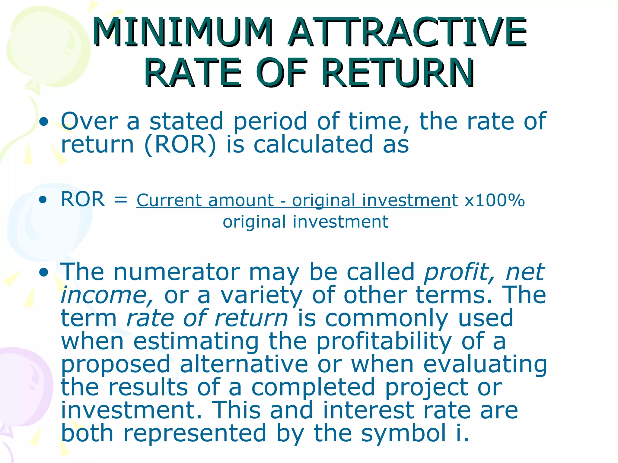 MINIMUM ATTRACTIVE RATE OF RETURN Over a stated period of time, the rate of return (ROR) is calculated as ROR =  Current amount ‑ original investmen t x100% original investment The numerator may be called  profit, net income,  or a variety of other terms. The term  rate of return  is commonly used when estimating the profitability of a proposed alternative or when evaluating the results of a completed project or investment. This and interest rate are both represented by the symbol i. 