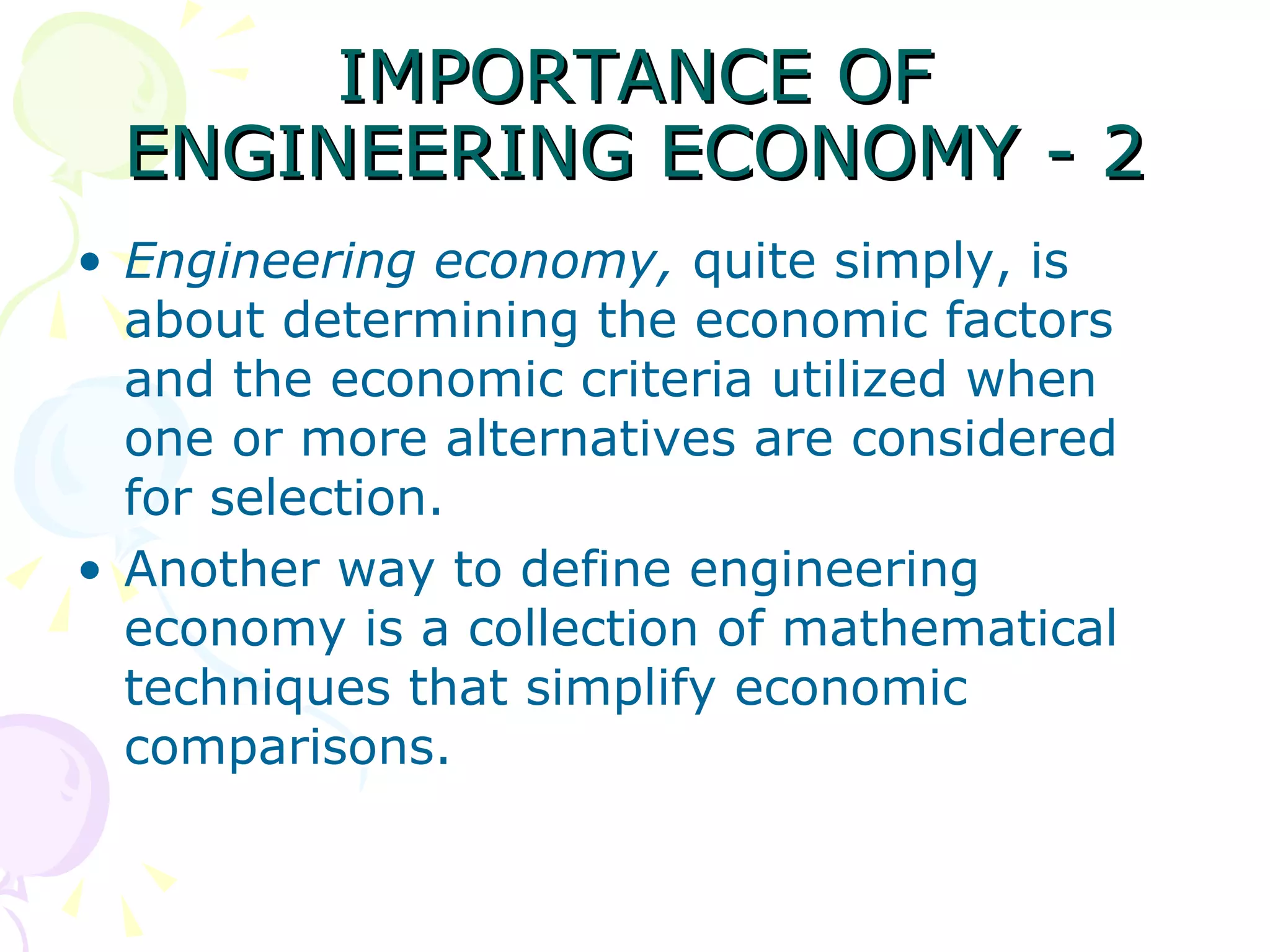 IMPORTANCE OF ENGINEERING ECONOMY - 2 Engineering economy,  quite simply, is about determining the economic factors and the economic criteria utilized when one or more alternatives are considered for selection.  Another way to define engineering economy is a collection of mathematical techniques that simplify economic comparisons.  