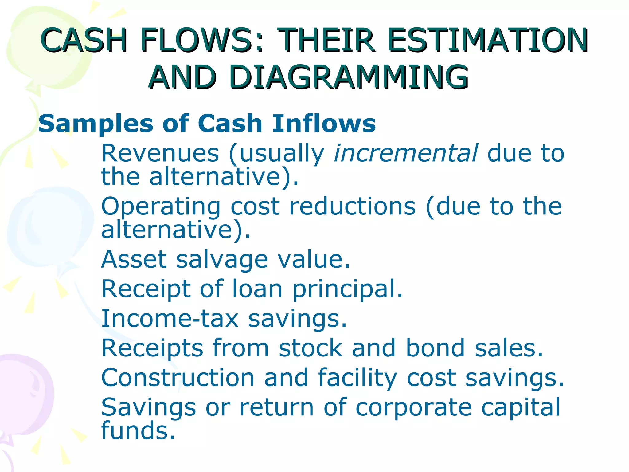 CASH FLOWS: THEIR ESTIMATION AND DIAGRAMMING   Samples of Cash Inflows Revenues (usually  incremental  due to  the alternative). Operating cost reductions (due to the  alternative). Asset salvage value. Receipt of loan principal. Income‑tax savings. Receipts from stock and bond sales. Construction and facility cost savings. Savings or return of corporate capital  funds. 
