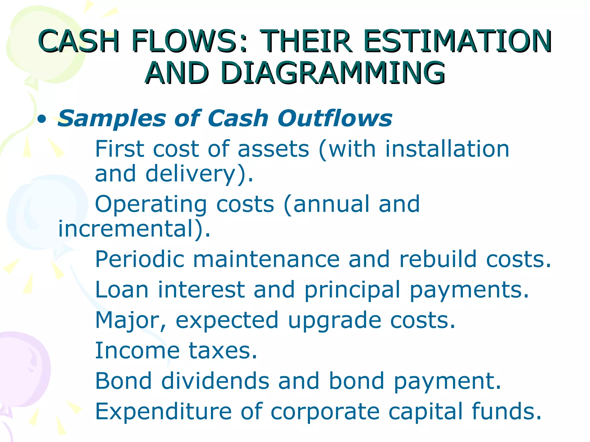 CASH FLOWS: THEIR ESTIMATION AND DIAGRAMMING Samples of Cash Outflows First cost of assets (with installation  and delivery). Operating costs (annual and  incremental). Periodic maintenance and rebuild costs. Loan interest and principal payments. Major, expected upgrade costs. Income taxes. Bond dividends and bond payment. Expenditure of corporate capital funds. 