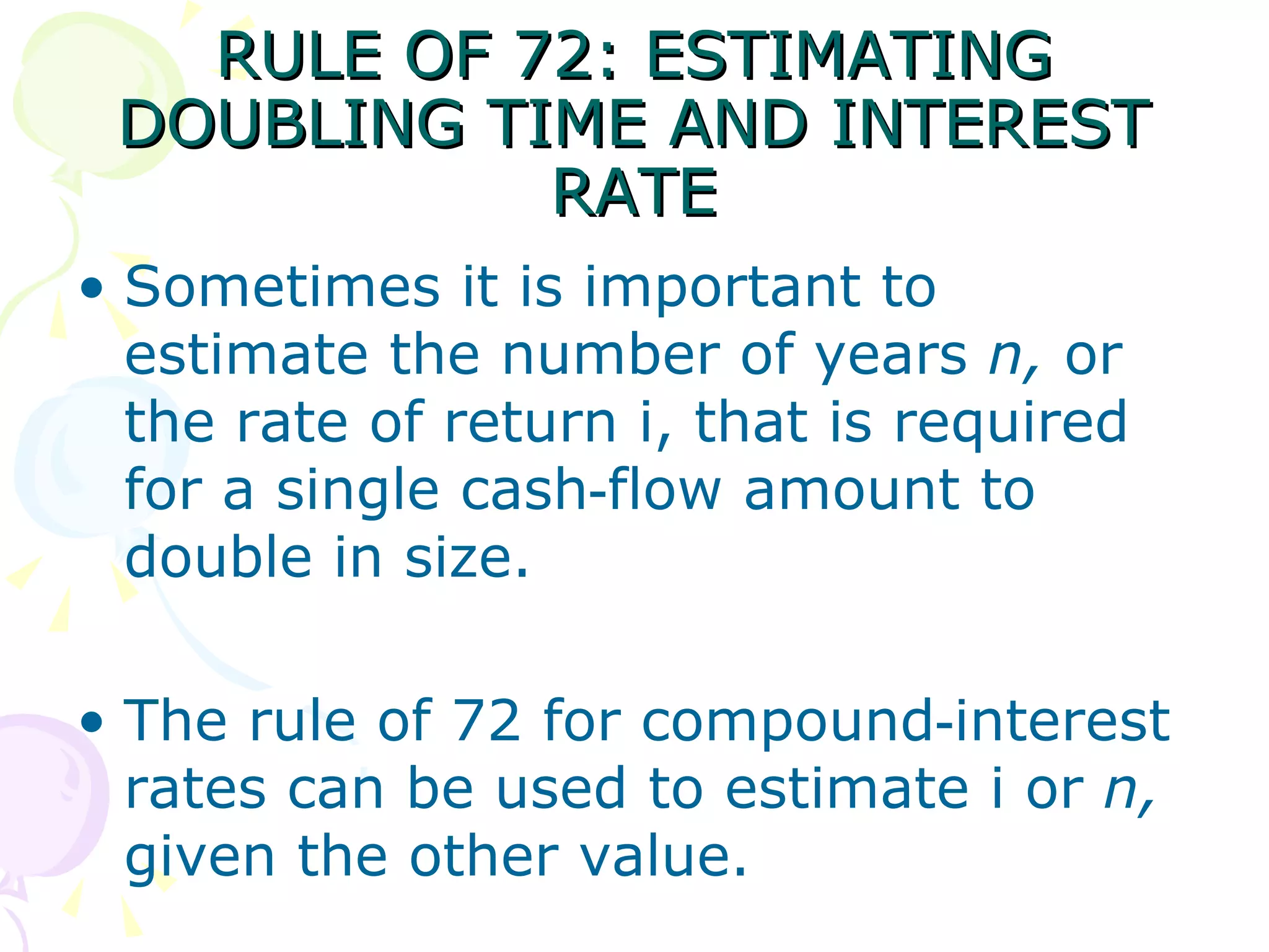 RULE OF 72: ESTIMATING DOUBLING TIME AND INTEREST RATE Sometimes it is important to estimate the number of years  n,  or the rate of return i, that is required for a single cash‑flow amount to double in size.  The rule of 72 for compound‑interest rates can be used to estimate i or  n,  given the other value.  