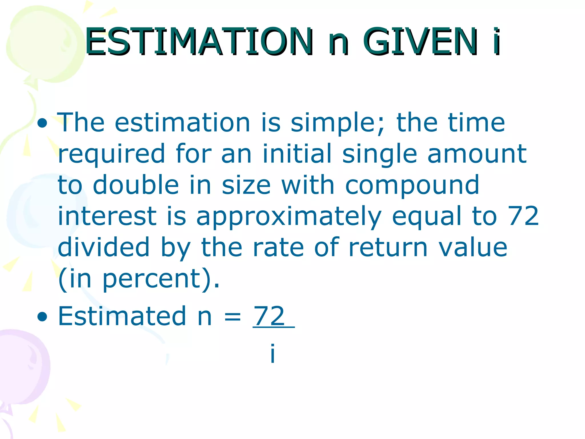 ESTIMATION n GIVEN i The estimation is simple; the time required for an initial single amount to double in size with compound interest is approximately equal to 72 divided by the rate of return value (in percent). Estimated n =  72  i 