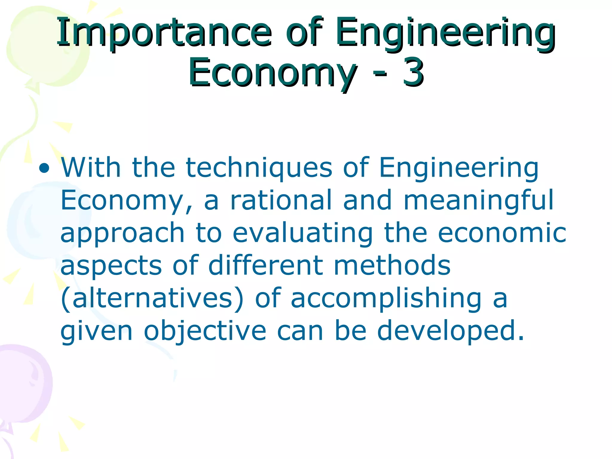 Importance of Engineering Economy - 3 With the techniques of Engineering Economy, a rational and meaningful approach to evaluating the economic aspects of different methods (alternatives) of accomplishing a given objective can be developed.  