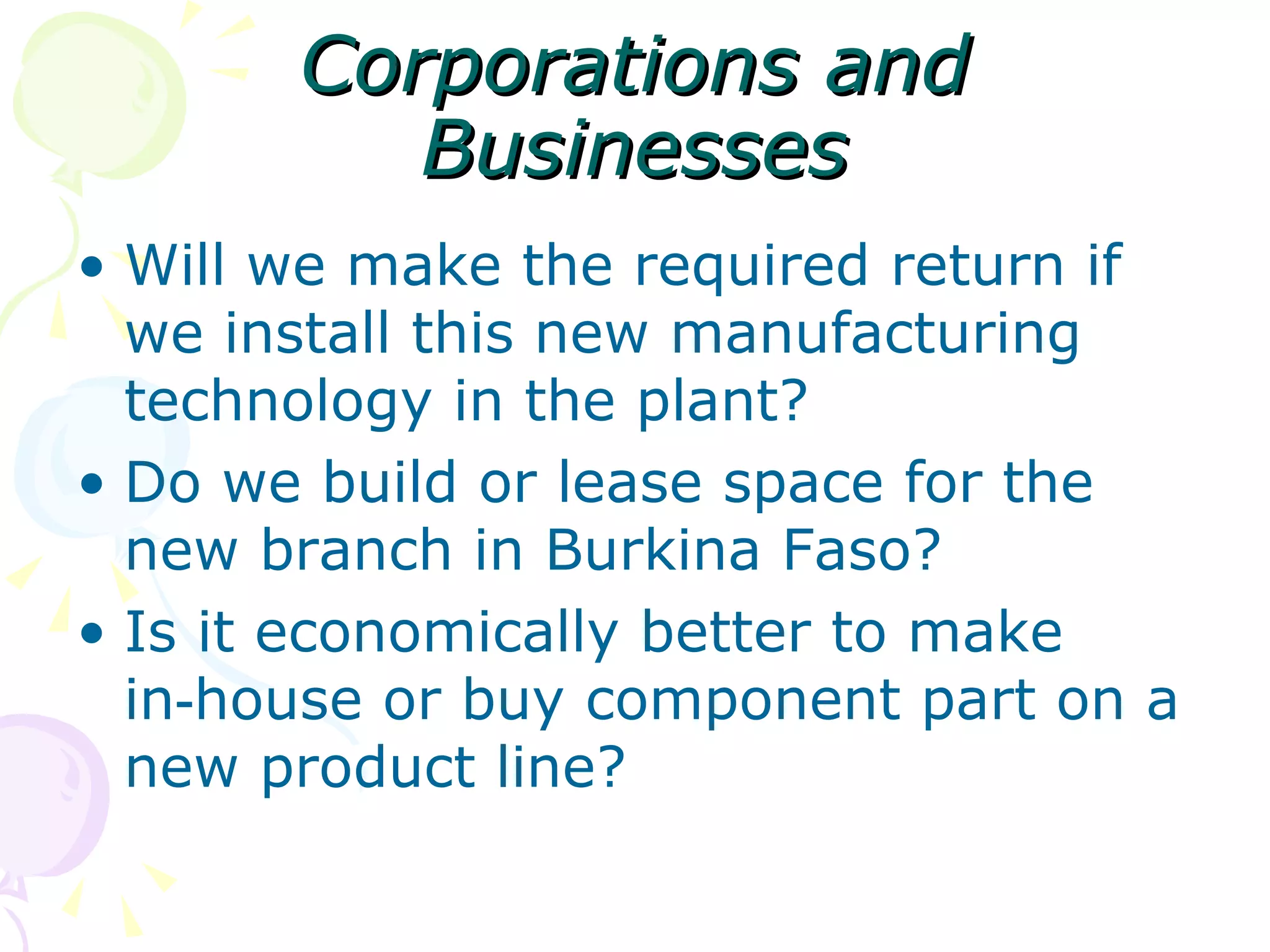 Corporations and Businesses Will we make the required return if we install this new manufacturing technology in the plant? Do we build or lease space for the new branch in Burkina Faso? Is it economically better to make in‑house or buy component part on a new product line? 