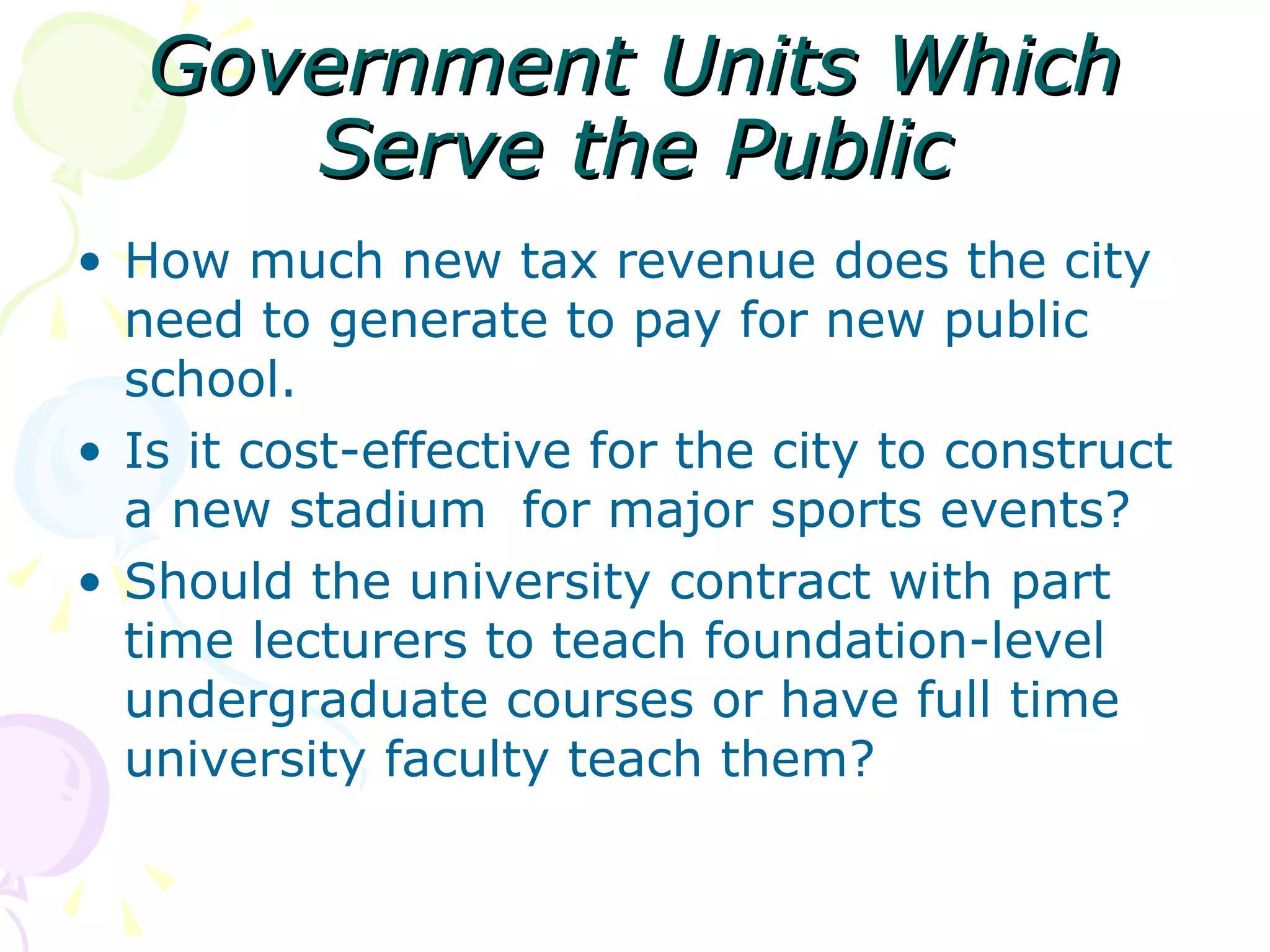 Government Units Which Serve the Public How much new tax revenue does the city need to generate to pay for new public school. Is it cost-effective for the city to construct a new stadium  for major sports events? Should the university contract with part time lecturers to teach foundation-level undergraduate courses or have full time university faculty teach them? 