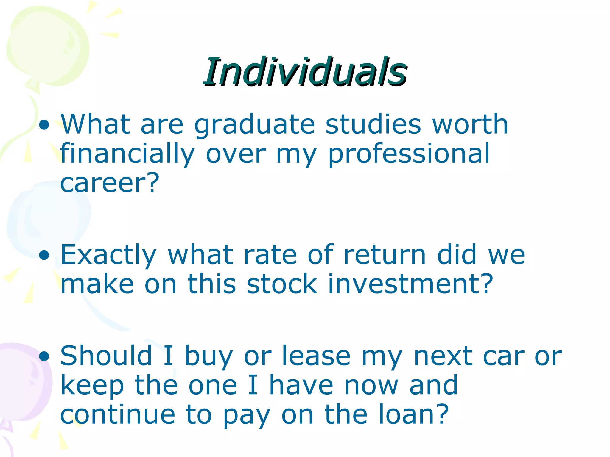 Individuals What are graduate studies worth financially over my professional career? Exactly what rate of return did we make on this stock investment? Should I buy or lease my next car or keep the one I have now and continue to pay on the loan? 
