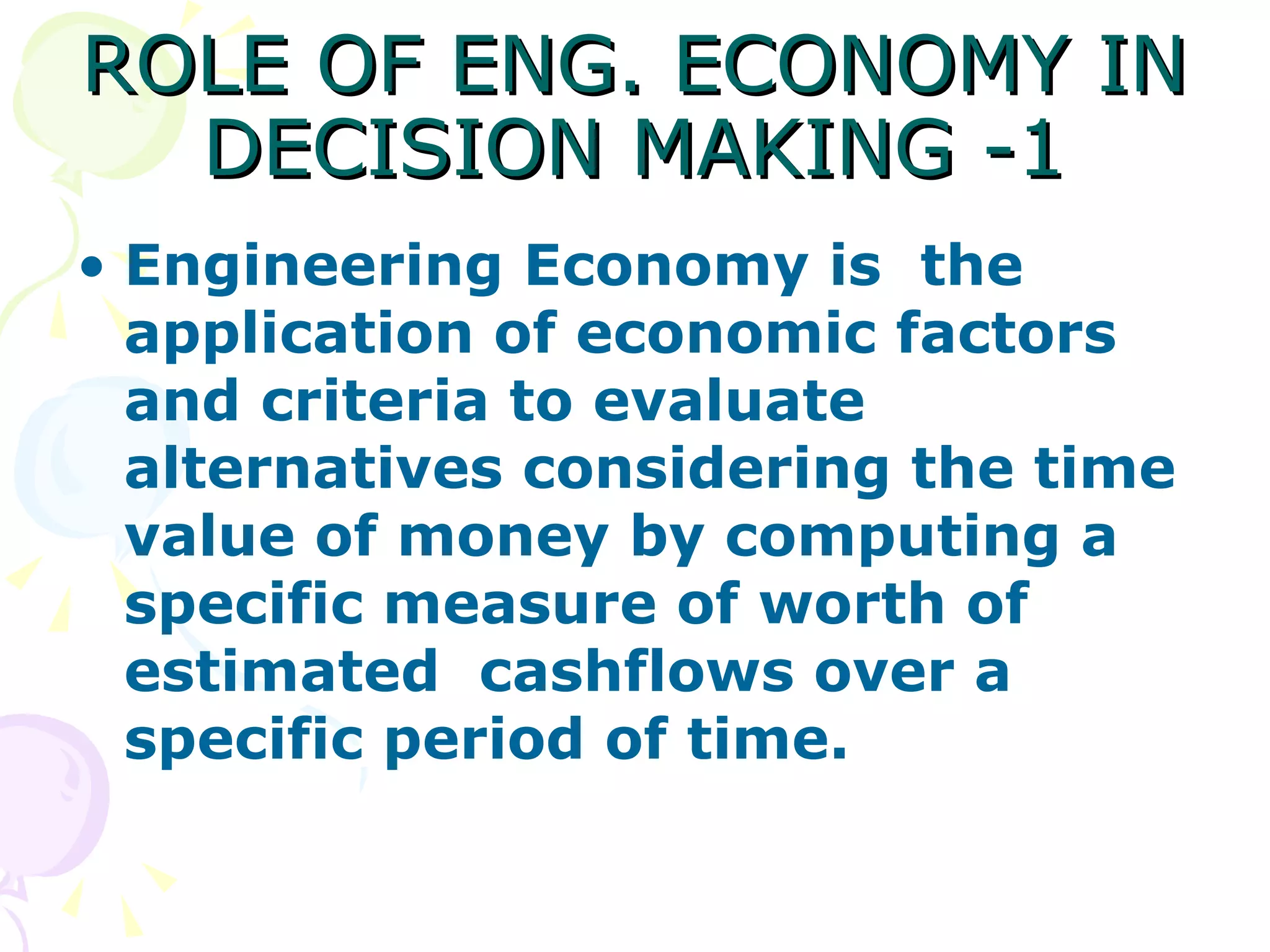 ROLE OF ENG. ECONOMY IN DECISION MAKING -1 Engineering Economy is  the application of economic factors and criteria to evaluate alternatives considering the time value of money by computing a specific measure of worth of estimated  cashflows over a specific period of time. 
