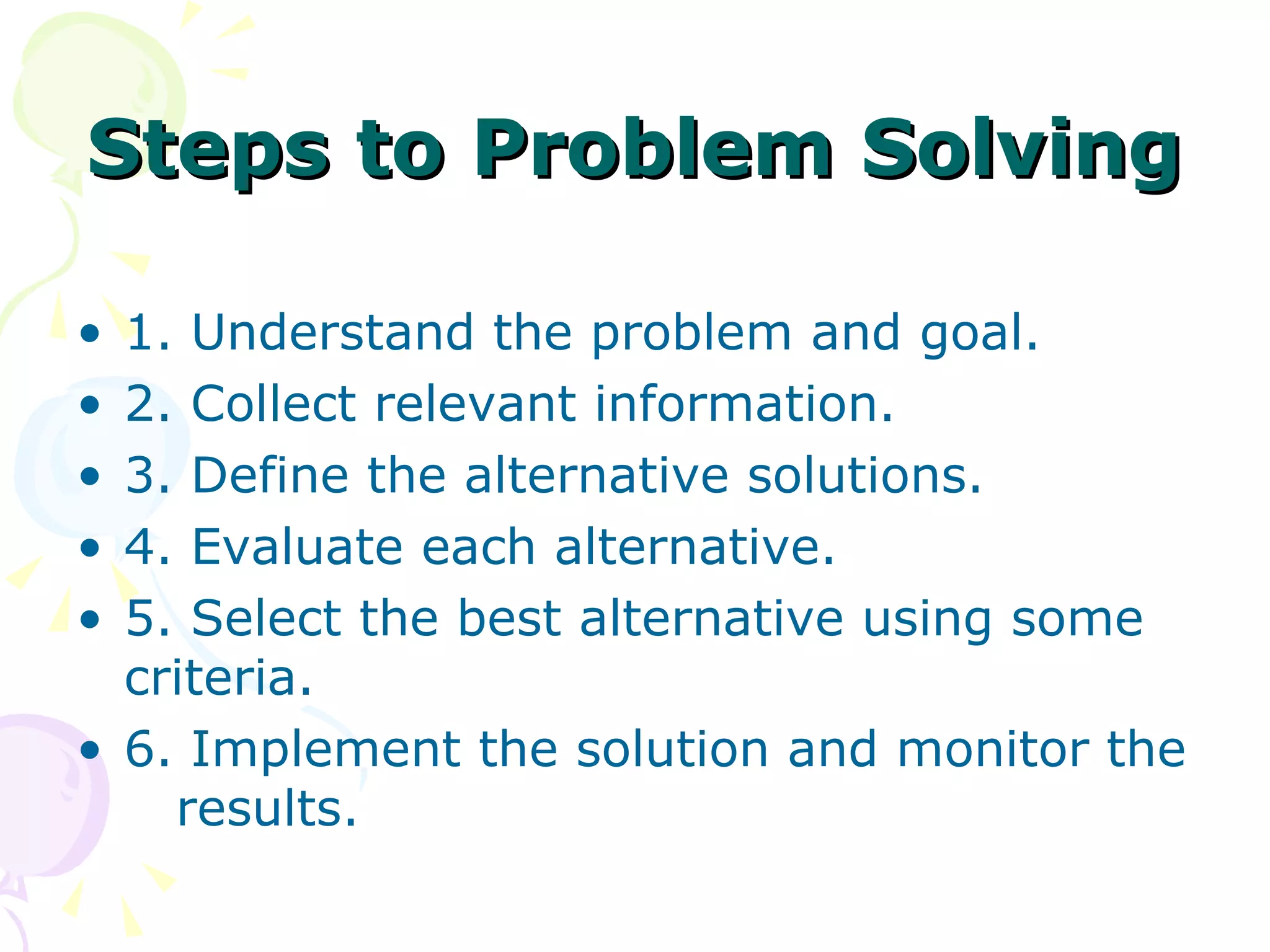 Steps to Problem Solving 1. Understand the problem and goal. 2. Collect relevant information. 3. Define the alternative solutions. 4. Evaluate each alternative. 5. Select the best alternative using some criteria. 6. Implement the solution and monitor the  results. 