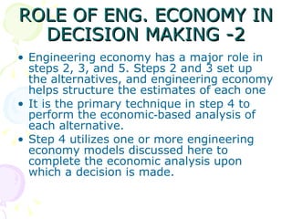ROLE OF ENG. ECONOMY IN DECISION MAKING -2 Engineering economy has a major role in steps 2, 3, and 5. Steps 2 and 3 set up the alternatives, and engineering economy helps structure the estimates of each one It is the primary technique in step 4 to perform the economic‑based analysis of each alternative.  Step 4 utilizes one or more engineering economy models discussed here to complete the economic analysis upon which a decision is made. 