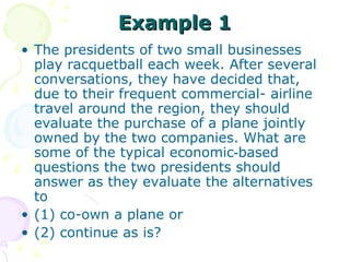 Example 1 The presidents of two small businesses play racquetball each week. After several conversations, they have decided that, due to their frequent commercial- airline travel around the region, they should evaluate the purchase of a plane jointly owned by the two companies. What are some of the typical economic‑based questions the two presidents should answer as they evaluate the alternatives to  (1) co-own a plane or  (2) continue as is?  